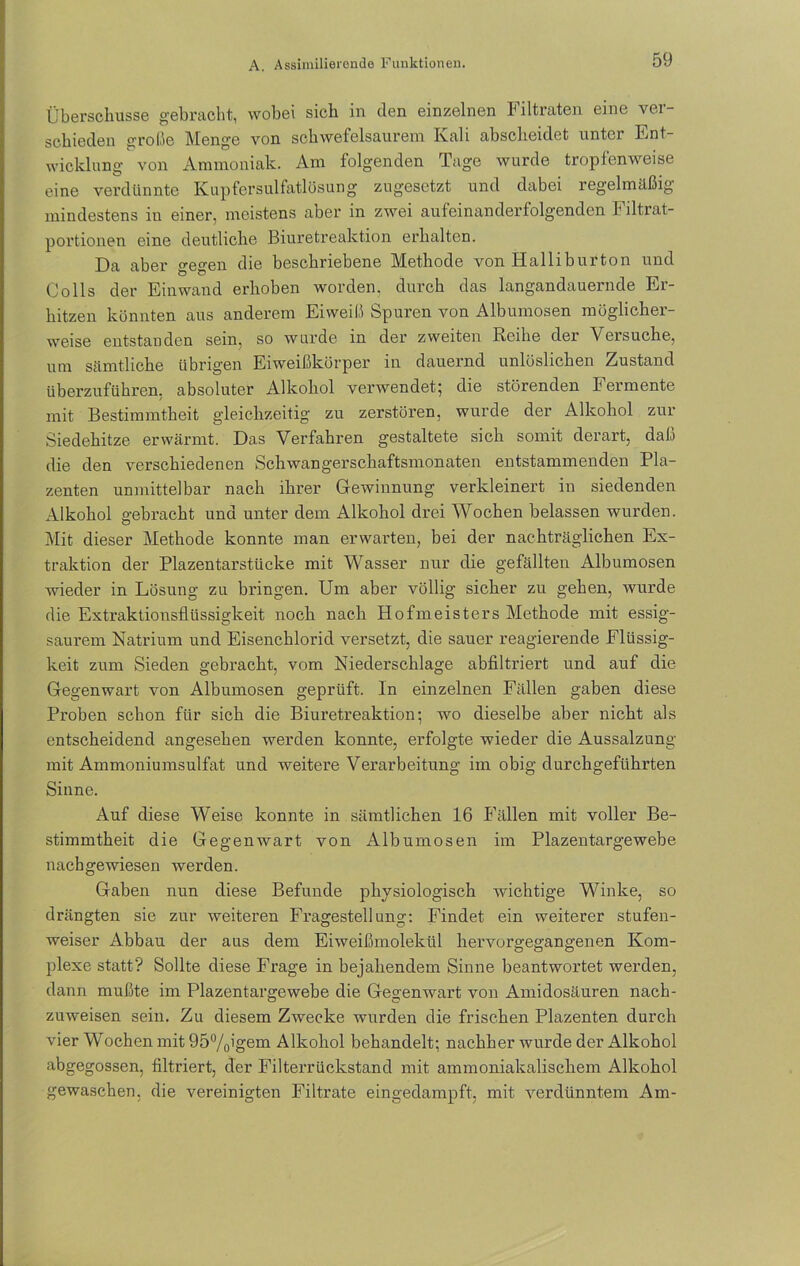 Überschüsse gebracht, wobei sich in den einzelnen Filtraten eine ver- schieden o-roße Menge von schwefelsaurem Kali abscheidet unter Ent- wicklung von Ammoniak. Am folgenden Tage wurde tropfenweise eine verdünnte Kupfersulfatlösung zugesetzt und dabei regelmäßig mindestens iu einer, meistens aber in zwei aufeinanderfolgenden Filtrat- portionen eine deutliche Biuretreaktion erhalten. Da aber gegen die beschriebene Methode von Halliburton und Colls der Einwand erhoben worden, durch das langandauernde Er- hitzen könnten aus anderem Eiweiß Spuren von Albumosen möglicher- weise entstanden sein, so wurde in der zweiten Reihe der Versuche, um sämtliche übrigen Eiweißkörper in dauernd unlöslichen Zustand überzuführen, absoluter Alkohol verwendet; die störenden Fermente mit Bestimmtheit gleichzeitig zu zerstören, wurde der Alkohol zur Siedehitze erwärmt. Das Verfahren gestaltete sich somit derart, daß die den verschiedenen Schwangerschaftsmonaten entstammenden Pla- zenten unmittelbar nach ihi’er Gewinnung verkleinert in siedenden Alkohol gebracht und unter dem Alkohol drei Wochen belassen wurden. Mit dieser Methode konnte man erwarten, bei der nachträglichen Ex- traktion der Plazentarstücke mit Wasser nur die gefällten Albumosen wieder in Lösung zu bringen. Um aber völlig sicher zu gehen, wurde die Extraktionsflüssigkeit noch nach Hofmeisters Methode mit essig- saurem Natrium und Eisenchlorid versetzt, die sauer reagierende Flüssig- keit zum Sieden gebracht, vom Niederschlage abfiltriert und auf die Gegenwart von Albumosen geprüft. In einzelnen Fällen gaben diese Proben schon für sich die Biuretreaktion; wo dieselbe aber nicht als entscheidend angesehen werden konnte, erfolgte wieder die Aussalzung mit Ammoniumsulfat und weitere Verarbeitung im obig durchgeführten Sinne. Auf diese Weise konnte in sämtlichen 16 Fällen mit voller Be- stimmtheit die Gegenwart von Albumosen im Plazentargewebe nachgewiesen werden. Gaben nun diese Befunde physiologisch wichtige Winke, so drängten sie zur weiteren Fragestellung: Findet ein weiterer stufen- weiser Abbau der aus dem Eiweißmolekül hervorgegangenen Kom- plexe statt? Sollte diese Frage in bejahendem Sinne beantwortet werden, dann mußte im Plazentargewebe die Gegenwart von Amidosäuren nach- zuweisen sein. Zu diesem Zwecke wurden die frischen Plazenten durch vier Wochen mit 95%igem Alkohol behandelt; nachher wurde der Alkohol abgegossen, filtriert, der Filterrückstand mit ammoniakalischem Alkohol gewaschen, die vereinigten Filtrate eingedampft, mit verdünntem Am-