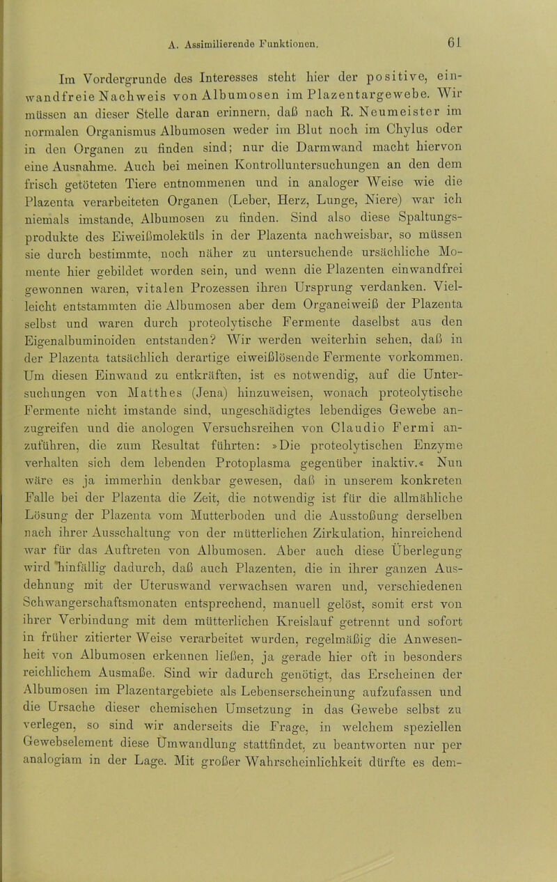 Im Vordergründe des Interesses stellt hier der positive, ein- wandfreie Nach weis von Albumosen im Plazentargewebe. Wir müssen an dieser Stelle daran erinnern, daß nach R. Neumeister im normalen Organismus Albumosen weder im Blut noch im Chylus oder in den Organen zu linden sind; nur die Darm wand macht hiervon eine Ausnahme. Auch bei meinen Kontrolluntersuchungen an den dem frisch getöteten Tiere entnommenen und in analoger Weise wie die Plazenta verarbeiteten Organen (Leber, Herz, Lunge, Niere) war ich niemals imstande, Albumosen zu linden. Sind also diese Spaltungs- produkte des Eiweißmoleküls in der Plazenta nachweisbar, so müssen sie durch bestimmte, noch näher zu untersuchende ursächliche Mo- mente hier gebildet worden sein, und wenn die Plazenten einwandfrei gewonnen waren, vitalen Prozessen ihren Ursprung verdanken. Viel- leicht entstammten die Albumosen aber dem Organeiweiß der Plazenta selbst und waren durch proteolytische Fermente daselbst aus den Eigenalbuminoiden entstanden? Wir werden weiterhin sehen, daß in der Plazenta tatsächlich derartige eiweißlösende Fermente Vorkommen. Um diesen Einwand zu entkräften, ist es notwendig, auf die Unter- suchungen von Matth es (Jena) hin zu weisen, wonach proteolytische Fermente nicht imstande sind, ungeschädigtes lebendiges Gewebe an- zugreifen und die anologen Versuchsreihen von Claudio Fermi an- zuluhren, die zum Resultat führten: »Die proteolytischen Enzyme verhalten sich dem lebenden Protoplasma gegenüber inaktiv.« Nun wäre es ja immerhin denkbar gewesen, daß in unserem konkreten Falle bei der Plazenta die Zeit, die notwendig ist für die allmähliche Lösung der Plazenta vom Mutterboden und die Ausstoßung derselben nach ihrer Ausschaltung von der mütterlichen Zirkulation, hinreichend Avar für das Auftreten von Albumosen. i^ber auch diese Überlegung wird “hinfällig dadurch, daß auch Plazenten, die in ihrer ganzen Aus- dehnung mit der Uteruswand verwachsen waren und, verschiedenen Schwangerschaftsmonaten entsprechend, manuell gelöst, somit erst von ihrer Verbindung mit dem mütterlichen Kreislauf getrennt und sofort in früher zitierter Weise verarbeitet wurden, regelmäßig die Amvesen- heit Aron Albumosen erkennen ließen, ja gerade hier oft in besonders reichlichem Ausmaße. Sind wir dadurch genötigt, das Erscheinen der Albumosen im Plazentargebiete als Lebenserscheinung aufzufassen und die Ursache dieser chemischen Umsetzung in das Gewebe selbst zu Arerlegen, so sind wir anderseits die Frage, in welchem speziellen Gewebselement diese Umwandlung stattfindet, zu beantworten nur per analogiam in der Lage. Mit großer Wahrscheinlichkeit dürfte es dem-