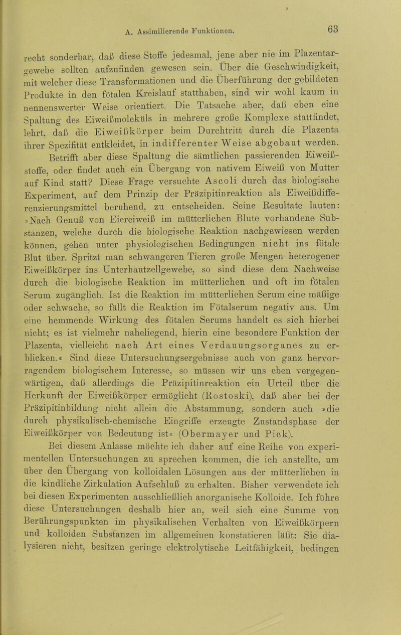recht sonderbar, daß diese Stoffe jedesmal, jene aber nie im Plazentar- gewebe sollten aufzufinden gewesen sein. Über die Geschwindigkeit, mit welcher diese Transformationen und die Überführung der gebildeten Produkte in den fötalen Kreislauf statthaben, sind wir wohl kaum in nennenswerter Weise orientiert. Die latsache aber, daß eben eine Spaltung des Eiweißmoleküls in mehrere große Komplexe stattfindet, lehrt, daß die Eiweißkörper beim Durchtritt durch die Plazenta ihrer Spezifität entkleidet, in indifferenter Weise abgebaut werden. Betrifft aber diese Spaltung die sämtlichen passierenden Eiweiß- stoffe, oder findet auch ein Übergang von nativem Eiweiß von Mutter auf Kind statt? Diese Frage versuchte Ascoli durch das biologische Experiment, auf dem Prinzip der Präzipitinreaktion als Eiweißdiffe- renzierungsmittel beruhend, zu entscheiden. Seine Resultate lauten. »Nach Genuß von Eiereiweiß im mütterlichen Blute vorhandene Sub- stanzen, welche durch die biologische Reaktion nachgewiesen werden können, gehen unter physiologischen Bedingungen nicht ins fötale Blut über. Spritzt man schwangeren Tieren große Mengen heterogener Eiweißkörper ins Unterhautzellgewebe, so sind diese dem Nachweise durch die biologische Reaktion im mütterlichen und oft im fötalen Serum zugänglich. Ist die Reaktion im mütterlichen Serum eine mäßige oder schwache, so fällt die Reaktion im Fötalserum negativ aus. Um eine hemmende Wirkung des fötalen Serums handelt es sich hierbei nicht; es ist vielmehr naheliegend, hierin eine besondere Funktion der Plazenta, vielleicht nach Art eines Verdauungsorganes zu er- blicken.« Sind diese Untersuchungsergebnisse auch von ganz hervor- ragendem biologischem Interesse, so müssen wir uns eben vergegen- wärtigen, daß allerdings die Präzipitinreaktion ein Urteil über die Herkunft der Eiweißkörper ermöglicht (Rostoski), daß aber bei der Präzipitinbildung nicht allein die Abstammung, sondern auch »die durch physikalisch-chemische Eingriffe erzeugte Zustandsphase der Eiweißkörper von Bedeutung ist« (Obermayer und Pick). Bei diesem Anlasse möchte ich daher auf eine Reihe von experi- mentellen Untersuchungen zu sprechen kommen, die ich an stellte, um über den Übergang von kolloidalen Lösungen aus der mütterlichen in die kindliche Zirkulation Aufschluß zu erhalten. Bisher verwendeteich bei diesen Experimenten ausschließlich anorganische Kolloide. Ich führe diese Untersuchungen deshalb hier an, weil sich eine Summe von Berührungspunkten im physikalischen Verhalten von Eiweißkörpern und kolloiden Substanzen im allgemeinen konstatieren läßt: Sie dia- lysieren nicht, besitzen geringe elektrolytische Leitfähigkeit, bedingen