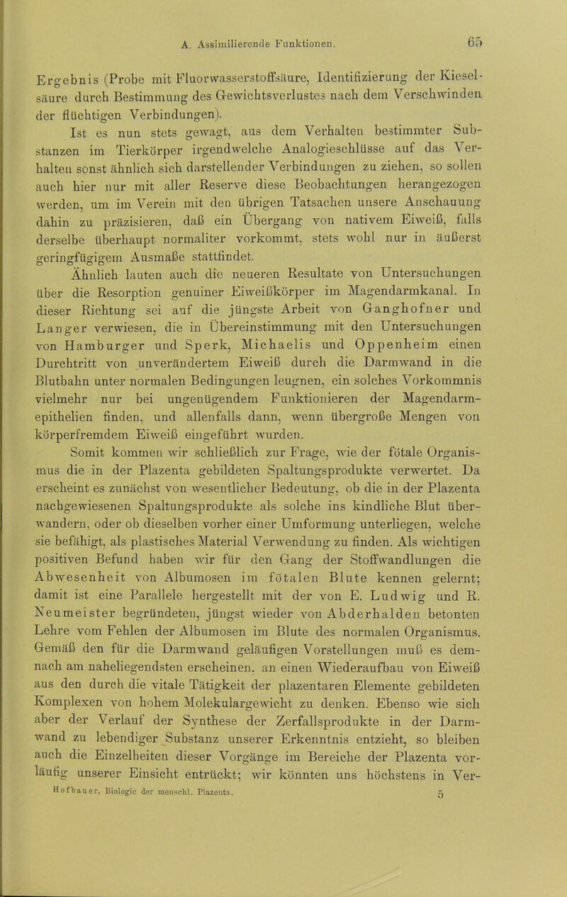 Ergebnis (Probe mit Fluorwasserstoffsäure, Identifizierung der Kiesel- säure durch Bestimmung des Gewichtsverlustes nach dem Verschwinden der fluchtigen Verbindungen). Ist es nun stets gewagt, aus dem Verhalten bestimmter Sub- stanzen im Tierkörper irgendwelche Analogieschlüsse auf das Ver- halten sonst ähnlich sich darstellender Verbindungen zu ziehen, so sollen auch hier nur mit aller Reserve diese Beobachtungen herangezogen werden, um im Verein mit den übrigen Tatsachen unsere Anschauung dahin zu präzisieren, daß ein Übergang von nativem Eiweiß, falls derselbe überhaupt normaliter vorkommt, stets wohl nur in äußerst geringfügigem Ausmaße stattfindet. Ähnlich lauten auch die neueren Resultate von Untersuchungen über die Resorption genuiner Eiweißkörper im Magendarmkanal. In dieser Richtung sei auf die jüngste Arbeit von Ganghofner und Langer verwiesen, die in Übereinstimmung mit den Untersuchungen von Plamburger und Sperk, Michaelis und Oppenheim einen Durchtritt von unverändertem Eiweiß durch die Darmwand in die Blutbahn unter normalen Bedingungen leugnen, ein solches Vorkommnis vielmehr nur bei ungenügendem Funktionieren der Magendarm- epithelien finden, und allenfalls dann, wenn übergroße Mengen von körperfremdem Eiweiß eingeführt wurden. Somit kommen wir schließlich zur Frage, wie der fötale Organis- mus die in der Plazenta gebildeten Spaltungsprodukte verwertet. Da erscheint es zunächst von wesentlicher Bedeutung, ob die in der Plazenta nachgewiesenen Spaltungsprodukte als solche ins kindliche Blut über- wandern, oder ob dieselben vorher einer Umformung unterliegen, welche sie befähigt, als plastisches Material Verwendung zu finden. Als wichtigen positiven Befund haben wir für den Gang der Stoffwandlungen die Abwesenheit von Albumosen im fötalen Blute kennen gelernt; damit ist eine Parallele hergestellt mit der von E. Ludwig und R. Keumeister begründeten, jüngst wieder von Abderhalden betonten Lehre vom Fehlen der Albumosen im Blute des normalen Organismus. Gemäß den für die Darmwand geläufigen Vorstellungen muß es dem- nach am naheliegendsten erscheinen, an einen Wiederaufbau von Eiweiß aus den durch die vitale Tätigkeit der plazentaren Elemente gebildeten Komplexen von hohem Molekulargewicht zu denken. Ebenso wie sich aber der Verlauf der Synthese der Zerfallsprodukte in der Darm- wand zu lebendiger Substanz unserer Erkenntnis entzieht, so bleiben auch die Einzelheiten dieser Vorgänge im Bereiche der Plazenta vor- läufig unserer Einsicht entrückt; wir könnten uns höchstens in Ver- Hofbauer, Biologie der mensclil. Plazenta. k