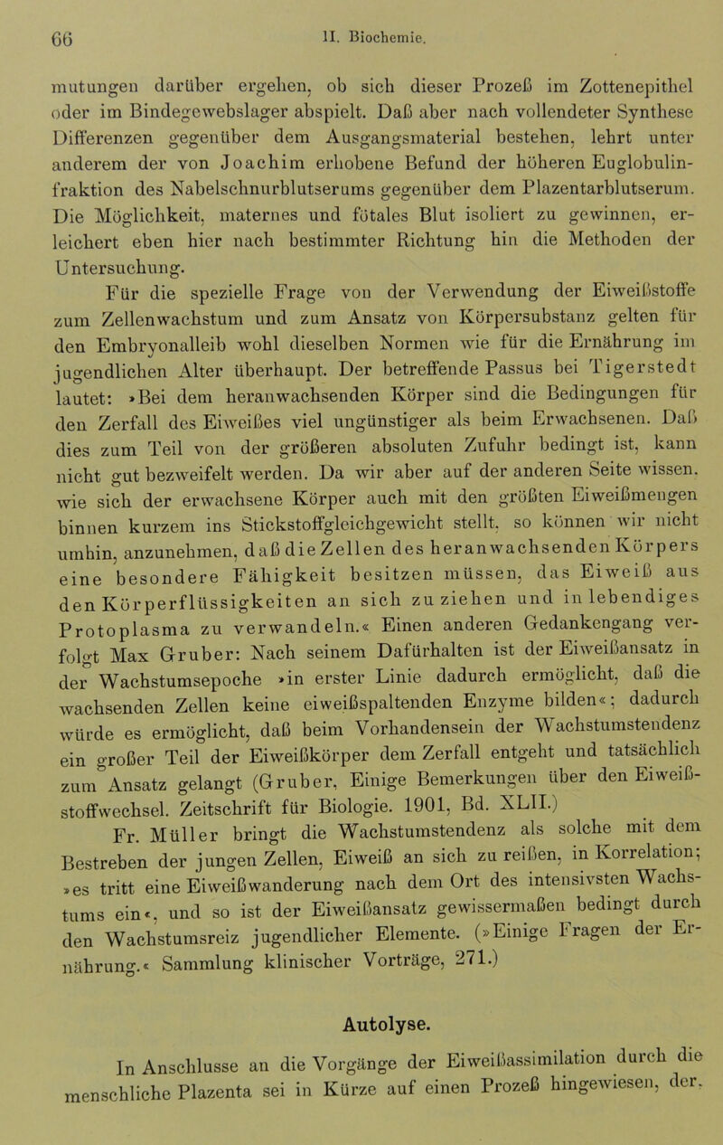 mutungen darüber ergeben, ob sieb dieser Prozeß im Zottenepitliel oder im Bindegewebslager abspielt. Daß aber nach vollendeter Synthese Differenzen gegenüber dem Ausgangsmaterial besteben, lebrt unter anderem der von Joachim erhobene Befund der höheren Euglobulin- fraktion des Nabelschnurblutserums gegenüber dem Plazentarblutserum. Die Möglichkeit, maternes und fötales Blut isoliert zu gewinnen, er- leichert eben hier nach bestimmter Richtung hin die Methoden der Untersuchung. Für die spezielle Frage von der Verwendung der Eiweißstoffe zum Zellenwachstum und zum Ansatz von Körpersubstanz gelten für den Embryonalleib wohl dieselben Normen wie für die Ernährung im jugendlichen Alter überhaupt. Der betreffende Passus bei Tigerstedt lautet: »Bei dem heranwachsenden Körper sind die Bedingungen für den Zerfall des Eiweißes viel ungünstiger als beim Erwachsenen. Daß dies zum Teil von der größeren absoluten Zufuhr bedingt ist, kann nicht gut bezweifelt werden. Da wir aber auf der anderen Seite wissen, wie sich der erwachsene Körper auch mit den größten Eiweißmengen binnen kurzem ins Stickstoffgleichgewicht stellt, so können wir nicht umhin, anzunehmen, daß die Zellen des heran wachsenden Körpers eine besondere Fähigkeit besitzen müssen, das Eiweiß aus den Körperflüssigkeiten an sich zu ziehen und in lebendiges Protoplasma zu verwandeln.« Einen anderen Gedankengang ver- folgt Max Gruber: Nach seinem Dafürhalten ist der Eiweißansatz in der Wachstumsepoche »in erster Linie dadurch ermöglicht, daß die wachsenden Zellen keine eiweißspaltenden Enzyme bilden«; dadurch würde es ermöglicht, daß beim Vorhandensein der Wachstumstendenz ein großer Teil der Eiweißkörper dem Zerfall entgeht und tatsächlich zum°Ansatz gelangt (Gruber, Einige Bemerkungen über den Eiweiß- stoffwechsel. Zeitschrift für Biologie. 1901, Bd. XL1I.) Fr. Müller bringt die Wachstumstendenz als solche mit dem Bestreben der jungen Zellen, Eiweiß an sich zu reißen, in Korrelation; »es tritt eine Eiweiß Wanderung nach dem Ort des intensivsten Wachs- tums ein«, und so ist der Eiweißansatz gewissermaßen bedingt durch den Wachstumsreiz jugendlicher Elemente. (»Einige 1 ragen dei Ei- nährung.« Sammlung klinischer Vorträge, 271.) Autolyse. In Anschlüsse an die Vorgänge der Eiweißassimilation durch die menschliche Plazenta sei in Kürze auf einen Prozeß hmgewiesen, der.