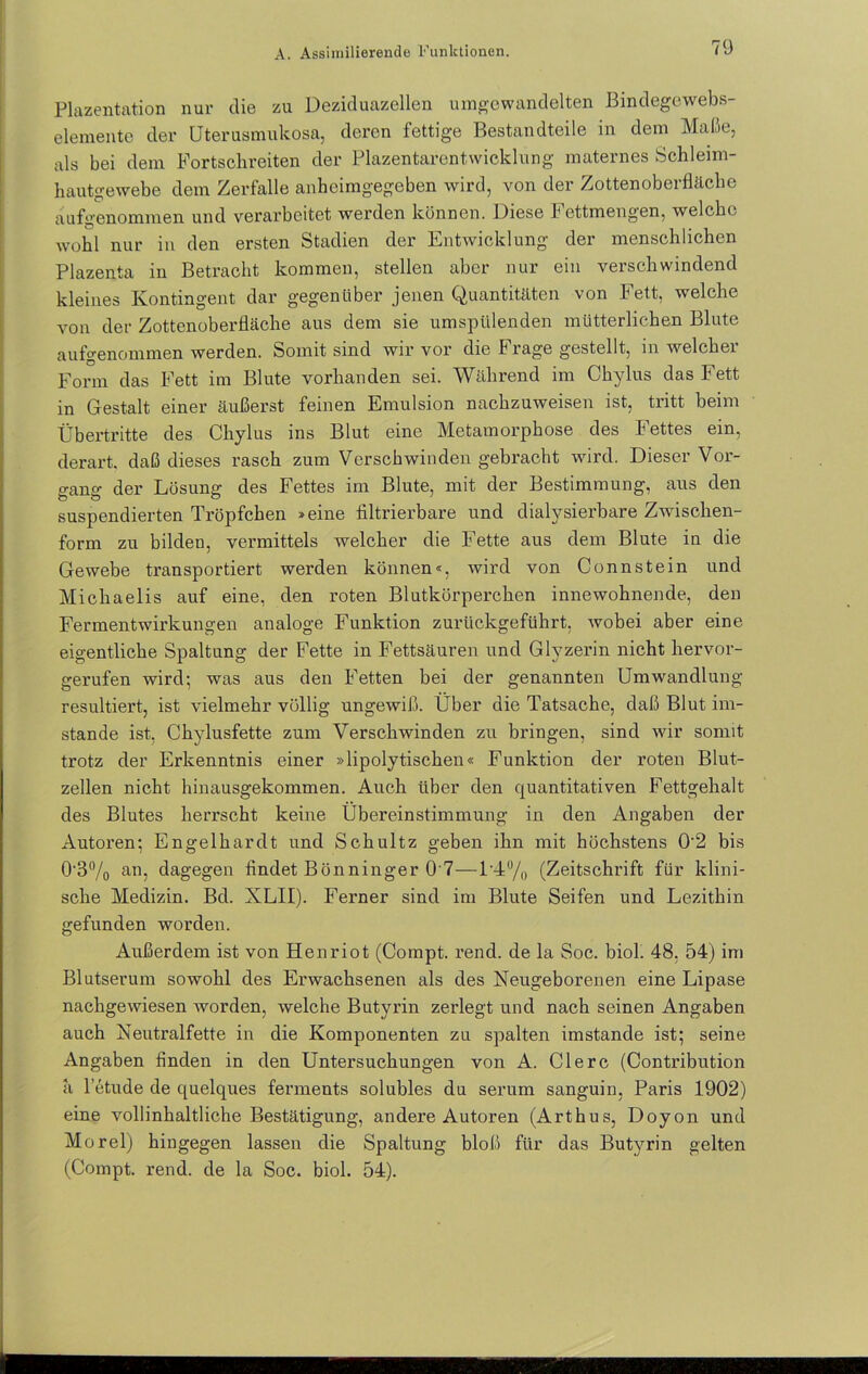 Plazentation nur die zu Deziduazellen umgewandelten Bindegewebs- elemente der Uterusmukosa, deren fettige Bestandteile in dem Malte, als bei dem Fortschreiten der Plazentarentwicklung maternes Schleim- hautgewebe dem Zerfalle anheimgegeben wird, von der Zottenoberfläche aufgenommen und verarbeitet werden können. Diese Fettmengen, welche wohl nur in den ersten Stadien der Entwicklung der menschlichen Plazenta in Betracht kommen, stellen aber nur ein verschwindend kleines Kontingent dar gegenüber jenen Quantitäten von Fett, welche von der Zottenoberfläche aus dem sie umspülenden mütterlichen Blute aufgenommen werden. Somit sind wir vor die Frage gestellt, in welcher Form das Fett im Blute vorhanden sei. Während im Chylus das Fett in Gestalt einer äußerst feinen Emulsion nachzuweisen ist, tritt beim Übertritte des Chylus ins Blut eine Metamorphose des Fettes ein, derart, daß dieses rasch zum Verschwinden gebracht wird. Dieser Vor- gang der Lösung des Fettes im Blute, mit der Bestimmung, aus den suspendierten Tröpfchen »eine filtrierbare und dialysierbare Zwischen- form zu bilden, vermittels welcher die Fette aus dem Blute in die Gewebe transportiert werden können«, wird von Connstein und Michaelis auf eine, den roten Blutkörperchen innewohnende, den Fermentwirkungen analoge Funktion zurückgeführt, wobei aber eine eigentliche Spaltung der Fette in Fettsäuren und Glyzerin nicht hervor- gerufen wird; was aus den Fetten bei der genannten Umwandlung resultiert, ist vielmehr völlig ungewiß. Über die Tatsache, daß Blut im- stande ist, Chylusfette zum Verschwinden zu bringen, sind wir somit trotz der Erkenntnis einer »lipolytischen« Funktion der roten Blut- zellen nicht hinausgekommen. Auch über den quantitativen Fettgehalt des Blutes herrscht keine Übereinstimmung in den Angaben der Autoren; Engelhardt und Schultz geben ihn mit höchstens 0'2 bis 0’3% an, dagegen findet Bönninger 0'7—1-4% (Zeitschrift für klini- sche Medizin. Bd. XLII). Ferner sind im Blute Seifen und Lezithin gefunden worden. Außerdem ist von Henriot (Compt. rend. de la Soc. biol. 48. 54) im Blutserum sowohl des Erwachsenen als des Neugeborenen eine Lipase nachgewiesen worden, welche Butyrin zerlegt und nach seinen Angaben auch Neutralfette in die Komponenten zu spalten imstande ist; seine Angaben finden in den Untersuchungen von A. Clerc (Contribution a letude de quelques ferments solubles du serum sanguin, Paris 1902) eine vollinhaltliche Bestätigung, andere Autoren (Arthus, Doyon und Morel) hingegen lassen die Spaltung bloß für das Butyrin gelten (Compt. rend. de la Soc. biol. 54).