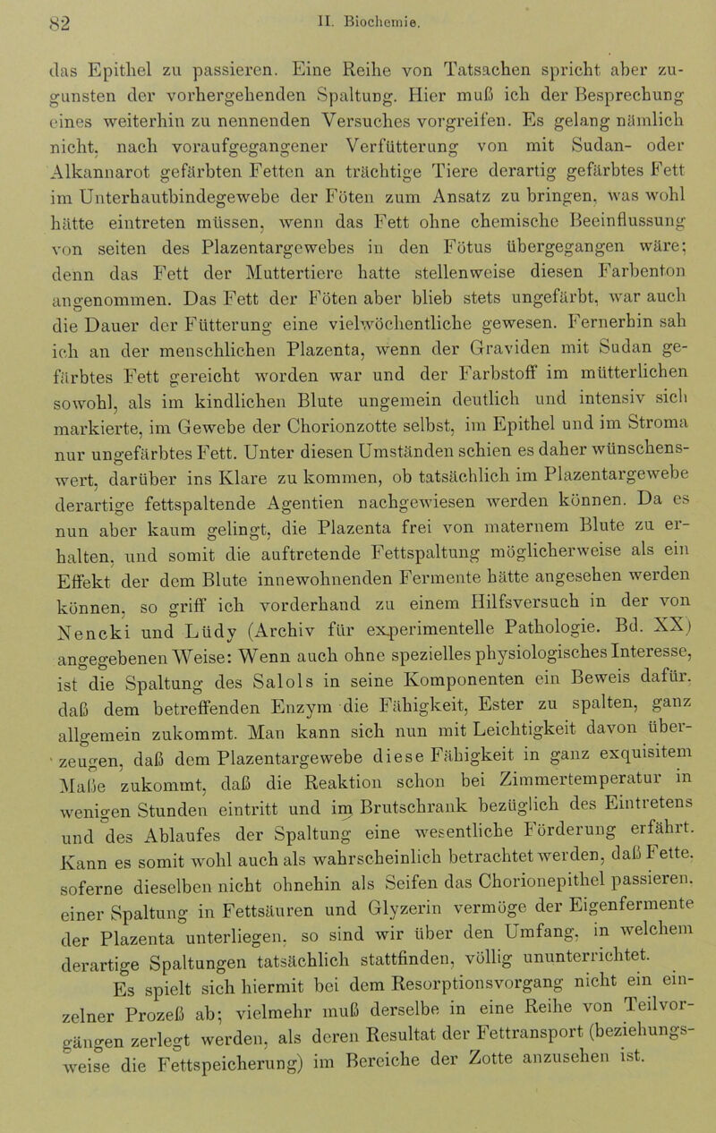 das Epithel zu passieren. Eine Reihe von Tatsachen spricht aber zu- gunsten der vorhergehenden Spaltung. Hier muß ich der Besprechung eines weiterhin zu nennenden Versuches vorgreifen. Es gelang nämlich nicht, nach voraufgegangener Verbitterung von mit Sudan- oder Alkannarot gefärbten Fetten an trächtige Tiere derartig gefärbtes Fett im Unterhautbindegewebe der Föten zum Ansatz zu bringen, was wohl hätte eintreten müssen, wenn das Fett ohne chemische Beeinflussung von seiten des Plazentargewebes in den Fötus übergegangen wäre; denn das Fett der Muttertiere hatte stellenweise diesen Farbenton angenommen. Das Fett der Föten aber blieb stets ungefärbt, war auch die Dauer der Fütterung eine vielwöchentliche gewesen. Fernerhin sah ich an der menschlichen Plazenta, wenn der Graviden mit Sudan ge- färbtes Fett gereicht worden war und der Farbstoff im mütterlichen sowohl, als im kindlichen Blute ungemein deutlich und intensiv sich markierte, im Gewebe der Chorionzotte selbst, im Epithel und im Stroma nur ungefärbtes Fett. Unter diesen Umständen schien es daher wünschens- wert, darüber ins Klare zu kommen, ob tatsächlich im Plazentargewebe derartige fettspaltende Agentien nachgewiesen werden können. Da es nun aber kaum gelingt, die Plazenta frei von maternem Blute zu ei- halten. und somit die auftretende Fettspaltung möglicherweise als em Effekt der dom Blute innewohnenden Fermente hätte angesehen werden können, so griff ich vorderhand zu einem Hilfsversuch in der von Nencki und Llidy (Archiv für experimentelle Pathologie. Bd. XX) angegebenen Weise: Wenn auch ohne spezielles physiologisches Interesse, ist die Spaltung des Salols in seine Komponenten ein Beweis dafür, daß dem betreffenden Enzym die Fähigkeit, Ester zu spalten, ganz allgemein zukommt. Man kann sich nun mit Leichtigkeit davon übei- 'zeugen, daß dem Plazentargewebe diese Fähigkeit in ganz exquisitem Maße zukommt, daß die Reaktion schon bei Zimmertemperatur in wenigen Stunden eintritt und im Brutschrank bezüglich des Eintretens und °des Ablaufes der Spaltung eine wesentliche Förderung erfährt. Kann es somit wohl auch als wahrscheinlich betrachtet werden, daßlette. soferne dieselben nicht ohnehin als Seifen das Chorionepithel passieren, einer Spaltung in Fettsäuren und Glyzerin vermöge der Eigenfermente der Plazenta unterliegen, so sind wir über den Umfang, m welchem derartige Spaltungen tatsächlich stattfinden, völlig ununterrichtet. Es spielt sich hiermit bei dem Resorptionsvorgang nicht ein ein- zelner Prozeß ab; vielmehr muß derselbe in eine Reihe von Teil Vor- gängen zerlegt werden, als deren Resultat der Fettransport (beziehungs- weise die Fettspeicherung) im Bereiche der Zotte anzusehen ist.