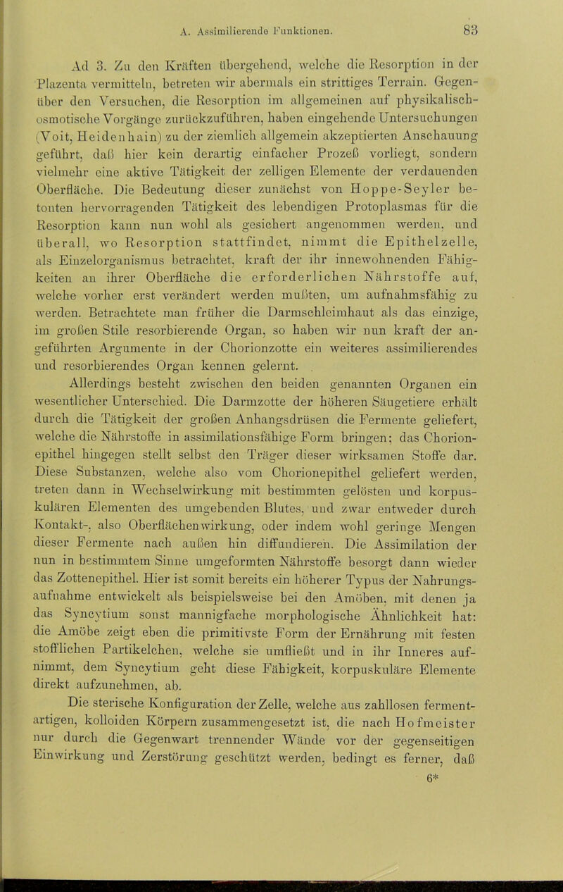 Ad 3. Zu den Kräften übergehend, welche die Resorption in der Plazenta vermitteln, betreten wir abermals ein strittiges Terrain. Gegen- über den Versuchen, die Resorption im allgemeinen auf physikalisch- osmotische Vorgänge zurückzuführen, haben eingehende Untersuchungen ivVoit, Heidenhain) zu der ziemlich allgemein akzeptierten Anschauung geführt, daß hier kein derartig einfacher Prozeß vorliegt, sondern vielmehr eine aktive Tätigkeit der zelligen Elemente der verdauenden Oberfläche. Die Bedeutung dieser zunächst von Hoppe-Seyler be- tonten hervorragenden Tätigkeit des lebendigen Protoplasmas für die Resorption kann nun wohl als gesichert angenommen werden, und überall, wo Resorption stattfindet, nimmt die Epithelzelle, als Einzelorganismus betrachtet, kraft der ihr innewohnenden Fähig- keiten an ihrer Oberfläche die erforderlichen Nährstoffe auf, welche vorher erst verändert werden mußten, um aufnahmsfähig zu werden. Betrachtete man früher die Darmschleimhaut als das einzige, im großen Stile resorbierende Organ, so haben wir nun kraft der an- geführten Argumente in der Chorionzotte ein weiteres assimilierendes und resorbierendes Organ kennen gelernt. Allerdings besteht zwischen den beiden genannten Organen ein wesentlicher Unterschied. Die Darmzotte der höhei’en Säugetiere erhält durch die Tätigkeit der großen Anhangsdrüsen die Fermente geliefert, welche die Nährstoffe in assimilationsfähige Form bringen; das Chorion- epithel hingegen stellt selbst den Träger dieser wirksamen Stoffe dar. Diese Substanzen, welche also vom Chorionepithel geliefert werden, treten dann in Wechselwirkung mit bestimmten gelösten und korpus- kularen Elementen des umgebenden Blutes, und zwar entweder durch Kontakt-, also Oberflächen Wirkung, oder indem wohl geringe Mengen dieser Fermente nach außen hin diffundieren. Die Assimilation der nun in bestimmtem Sinne umgeformten Nährstoffe besorgt dann wieder das Zottenepithel. Hier ist somit bereits ein höherer Typus der Nahrungs- aufnahme entwickelt als beispielsweise bei den Amöben, mit denen ja das Syncytium sonst mannigfache morphologische Ähnlichkeit hat: die Amöbe zeigt eben die primitivste Form der Ernährung mit festen stofflichen Partikelchen, welche sie umfließt und in ihr Inneres auf- nimmt, dem Syncytium geht diese Fähigkeit, korpuskulare Elemente direkt aufzunehmen, ab. Die sterische Konfiguration der Zelle, welche aus zahllosen ferment- artigen, kolloiden Körpern zusammengesetzt ist, die nach Ho fmeister nur durch die Gegenwart trennender Wände vor der gegenseitigen Einwirkung und Zerstörung geschützt werden, bedingt es ferner, daß 6*