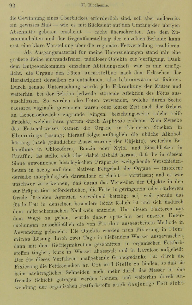 die Gewinnung eines Überblickes erforderlich sind, soll aber anderseits ein gewisses Maß — wie es mit Rücksicht auf den Umfang der übrigen Abschnitte geboten erscheint — nicht überschreiten. Aus dem Zu- sammenhalten und der Gegenüberstellung der einzelnen Befunde kann erst eine klare Vorstellung über die regionäre Fettverteilung resultieren. Als Ausgangsmaterial für meine Untersuchungen stand mir eine größere Reihe einwandsfreier, tadelloser Objekte zur Verfügung. Dank dem Entgegenkommen einzelner Abteilungschefs war es mir ermög- licht, die Organe den Föten unmittelbar nach dem Erlöschen der Herztätigkeit derselben zu entnehmen, also lebenswarm zu fixieren. Durch genaue Untersuchung wurde jede Erkrankung der Mutter und weiterhin bei der Sektion jedwede störende Affektion des Fötus aus- geschlossen. So wurden also Föten verwendet, welche durch Sectio O caesarea vaginalis gewonnen waren oder kurze Zeit nach der Geburt an Lebensschwäche zugrunde gingen, beziehungsweise solche reife Früchte, welche intra partum durch Asphyxie endeten. Zum Zwecke des Fettnachweises kamen die Organe in kleineren Stücken in Flemmings Lösung} hierauf folgte anfänglich die übliche Alkohol- härtung (nach gründlicher Auswässerung der Objekte), weiterhin Be- handlung in Chloroform, Benzin oder Xylol und Einschließen in Paraffin. Es stellte sich aber dabei alsbald heraus, daß die in diesem -Sinne gewonnenen histologischen Präparate weitgehende Verschieden- heiten in bezug auf den relativen Fettgehalt der Organe insofeine derselbe morphologisch darstellbar erscheint — aufwiesen: und es war unschwer zu erkennen, daß daran das Verweilen der Objekte in den zur Präparation erforderlichen, die Fette in geringerem oder stärkerem Grade lösenden Agentien vorwaltend beteiligt sei, weil gerade das fötale Fett in denselben besonders leicht löslich ist und sich dadurch dem mikrochemischen Nachweis entzieht. Um diesen Faktoren aus dem Wege zu gehen, wurde daher späterhin bei unseren Unter- suchungen ausschließlich die von Fischer ausgearbeitete Methode in Anwendung gebracht: Die Objekte werden nach Fixierung m Flem- mings Lösung durch zwei Tage in fließendem Wasser ausgewaschen, dann mit dem Gefriermikrotom geschnitten, m organischen Fettfarb- stoffen tingiert, kurz in Wasser abgespült und in Lävulose aufgeh eit. Der für dieses Verfahren maßgebende Grundgedanke ist: durch die Fixierung die Fettkörnchen an Ort und Stelle zu binden, so daß sie beim nachträglichen Schneiden nicht mehr durch das Messer m eine fremde Schicht getragen werden können, und weiterhin durch An- wendung der organischen Fettfarbstoffe auch dasjenige Fett sicht-