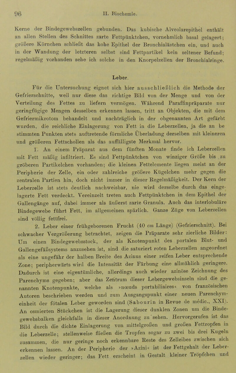 Kerne der Bindegewebszellen gebunden. Das kubische Alveolarepithel enthält an allen Stellen des Schnittes zarte Fettpünktchen, vornehmlich basal gelagert; größere Körnchen schließt das hohe Epithel der Bronchialästchen ein, und auch in der Wandung der letzteren selbst sind Fettpartikel kein seltener Befund; regelmäßig vorhanden sehe ich solche in den Knorpelzellen der Bronchialringe. Leber. Für die Untersuchung eignet sich hier ausschließlich die Methode der Gefrierschnitte, weil nur diese das richtige Bild von der Menge und von der Verteilung des Fettes zu liefern vermögen. Während Paraffinpräparate nur geringfügige Mengen desselben erkennen lassen, tritt an Objekten, die mit dem Gefriermikrotom behandelt und nachträglich in der obgenannten Art gefärbt wurden, die reichliche Einlagerung von Fett in die Leberzellen, ja die an be stimmten Punkten stets auftretende förmliche Überladung derselben mit kleineren und größeren Fettschollen als das auffälligste Merkmal hervor. 1. An einem Präparat aus dem fünften Monate finde ich Leberzellen mit Fett mäßig infiltriert. Es sind Fettpünktchen von winziger Größe bis zu gröberen Partikelchen vorhanden; die kleinen Fettelemente liegen meist an der Peripherie der Zelle, ein oder zahlreiche größere Kügelchen mehr gegen die zentralen Partien hin, doch nicht immer in dieser Regelmäßigkeit. Der Kern der Leberzelle ist stets deutlich nachweisbar, nie wird derselbe durch das einge- lagerte Fett verdeckt. Vereinzelt treten auch Fettpünktchen in dem Epithel der Gallengänge auf, dabei immer als äußerst zarce Granula. Auch das interlobuläre Bindegewebe führt Fett, im allgemeinen spärlich. Ganze Züge von Leberzellen sind völlig fettfrei. 2. Leber einer frühgeborenen Frucht (40 cm, Länge) (Gefrierschnitt). Bei schwacher Vergrößerung betrachtet, zeigen die Präparate sehr zierliche Bilder: Um einen Bindegewebsstock, der als Knotenpunkt des portalen Blut- und Gallengefäßsystems anzusehen ist, sind die saturiert roten Leberzellen angeordnet als eine ungefähr der halben Breite des Azinus einer reifen Leber entsprechende Zone: peripherwärts wird die Intensität der Färbung eine allmählich geringere. Dadurch ist eine eigentümliche, allerdings auch wieder azinöse Zeichnung des Parenchyms gegeben; aber das Zefitrum dieser Lebergewebsinseln sind die ge- nannten Knotenpunkte, welche als »noeuds portabiliaires« von französischen Autoren beschrieben werden und zum Ausgangspunkt einer neuen Parenchym- einheit der fötalen Leber geworden sind (Sabourin in Revue de medic., XXI). An osmierten Stückchen ist die Lagerung dieser dunklen Zonen um die Binde- gewebsbalken gleichfalls in dieser Anordnung zu sehen. Hervorgerufen ist das Bild durch die dichte Einlagerung von mittelgroßen und großen Fettropfen in die Leberzelle; stellenweise fließen die Tropfen sogar zu zwei bis drei Kugeln zusammen, die nur geringe noch erkennbare Reste des Zelleibes zwischen sich erkennen lassen. An der Peripherie der »Azini« ist der Fettgehalt der Leber- zellen wieder geringer; das Fett erscheint in Gestalt kleiner Tröpfchen und