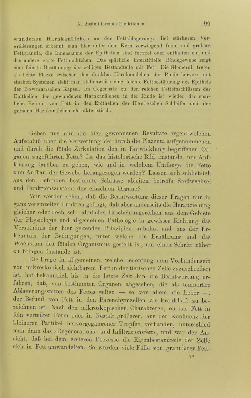 wundenen Harnkanälchen an der Fettablagerung. Bei stärkeren Ver- größerungen erkennt man hier unter dem Kern vorwiegend feine und gröbere Fettgranula, die Innensäume der Epithelien sind fettfrei oder enthalten ein und das andere zarte Fettpünktchen. Das spärliche interstitielle Bindegewebe zeigt eine feinste Bestäubung der zelligen Bestandteile mit Fett. Die Glomeruli treten als lichte Flecke zwischen den dunklen Harnkanälchen der Rinde hervor; mit starken Systemen sieht man stellenweise eine leichte Fettbestäubung des Epithels der Bowmanschen Kapsel. Im Gegensatz zu den reichen Fetteinschlüssen der Epithelien der gewundenen Harnkanälchen in der Rinde ist wieder der spär- liche Befund von Fett in den Epithelien der Henleschen Schleifen und der geraden Harnkanälchen charakteristisch. Geben uns nun die hier gewonnenen Resultate irgendwelchen Aufschluß über die Verwertung der durch die Plazenta aufgenommenen und durch die fötale Zirkulation den in Entwicklung begriffenen Or- ganen zugeführten Fette? Ist das histologische Bild imstande, uns Auf- klärung darüber zu geben, wie und in welchem Umfange die Fette zum Aufbau der Gewebe herangezogen werden? Lassen sich schließlich aus den Befunden bestimmte Schlüsse ableiten betreffs Stoffwechsel und Funktionszustand der einzelnen Organe? Wir werden sehen, daß die Beantwortung dieser Fragen nur in ganz vereinzelten Punkten gelingt, daß aber anderseits die Hei’anziehung gleicher oder doch sehr ähnlicher Erscheinungsreihen aus dem Gebiete der Physiologie und allgemeinen Pathologie in gewisser Richtung das Verständnis der hier geltenden Prinzipien anbahnt und uns der Er- kenntnis der Bedingungen, unter welche die Ernährung und das Wachstum des fötalen Organismus gestellt ist,, um einen Schritt näher zu bringen imstande ist. Die Frage im allgemeinen, welche Bedeutung dem Vorhandensein von mikroskopisch sichtbarem Fett in der tierischen Zelle zuzuschreiben ist, hat bekanntlich bis in die letzte Zeit hin die Beantwortung er- fahren, daß, von bestimmten Organen abgesehen, die als temporäre Ablagerungsstätten des Fettes gelten — so vor allem die Leber —, der Befund von Fett in den Parenchymzellen als krankhaft zu be- zeichnen ist. Nach den mikroskopischen Charakteren, ob das Fett in fein verteilter Form oder in Gestalt größerer, aus der Konfluenz der kleineren Partikel hervorgegangener Tropfen vorhanden, unterschied man dann das »Degenerations- und Infiltrationsfett«, und war der An- sicht, daß bei dem ersteren Prozesse die Eigenbestandteile der Zelle s'ch in Fett umwandelten. So wurden viele Fälle von granulärer Fett- 7*