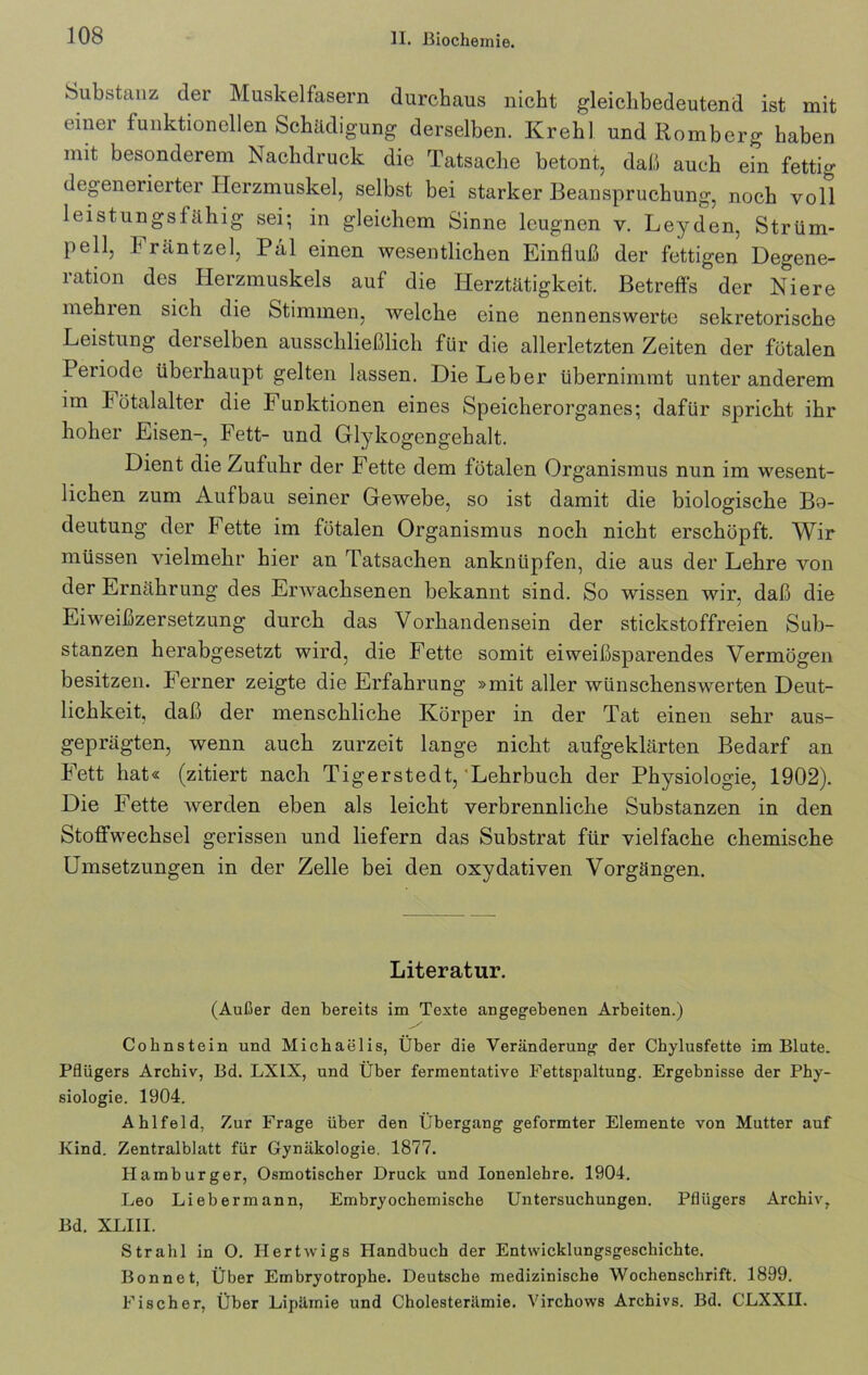 Substanz der Muskelfasern durchaus nicht gleichbedeutend ist mit einer funktionellen Schädigung derselben. Krehl und Romberg haben mit besonderem Nachdruck die Tatsache betont, daß auch ein fettig degenerierter Herzmuskel, selbst bei starker Beanspruchung, noch voll leistungsfähig sei; in gleichem Sinne leugnen v. Leyden, Strüm- pell, hräntzel, Pal einen wesentlichen Einfluß der fettigen Degene- ration des Herzmuskels auf die Herztätigkeit. Betreffs der Niere mehren sich die Stimmen, welche eine nennenswerte sekretorische Leistung derselben ausschließlich für die allerletzten Zeiten der fötalen Periode überhaupt gelten lassen. Die Leber übernimmt unter anderem im h ötalalter die Funktionen eines Speicherorganes; dafür spricht ihr hoher Eisen-, Fett- und Glykogengehalt. Dient die Zufuhr der Fette dem fötalen Organismus nun im wesent- lichen zum Aufbau seiner Gewebe, so ist damit die biologische Bo- deutung der Fette im fötalen Organismus noch nicht erschöpft. Wir müssen vielmehr hier an Tatsachen anknüpfen, die aus der Lehre von der Ernährung des Erwachsenen bekannt sind. So wissen wir, daß die Eiweißzersetzung durch das Vorhandensein der stickstoffreien Sub- stanzen herabgesetzt wird, die Fette somit eiweißsparendes Vermögen besitzen. Ferner zeigte die Erfahrung »mit aller wünschenswerten Deut- lichkeit, daß der menschliche Körper in der Tat einen sehr aus- geprägten, wenn auch zurzeit lange nicht aufgeklärten Bedarf an Fett hat« (zitiert nach Tigerstedt, Lehrbuch der Physiologie, 1902). Die Fette tverden eben als leicht verbrennliche Substanzen in den Stoffwechsel gerissen und liefern das Substrat für vielfache chemische Umsetzungen in der Zelle bei den oxydativen Vorgängen. Literatur. (Außer den bereits im Texte angegebenen Arbeiten.) Cobnstein und Michaelis, Über die Veränderung der Chylusfette im Blute. Pflügers Archiv, Bd. LX1X, und Über fermentative Fettspaltung. Ergebnisse der Phy- siologie. 1904. Ahlfeld, Zur Frage über den Übergang geformter Elemente von Mutter auf Kind. Zentralblatt für Gynäkologie. 1877. Hamburger, Osmotischer Druck und Ionenlebre. 1904. Leo Liebermann, Embryochemische Untersuchungen. Pflügers Archiv, Bd. XLIII. Strahl in O. Hertwigs Handbuch der Entwicklungsgeschichte. Bonnet, Über Embryotrophe. Deutsche medizinische Wochenschrift. 1899. Fischer, Über Lipäinie und Cholesterämie. Virchows Archivs. Bd. CLXXII.