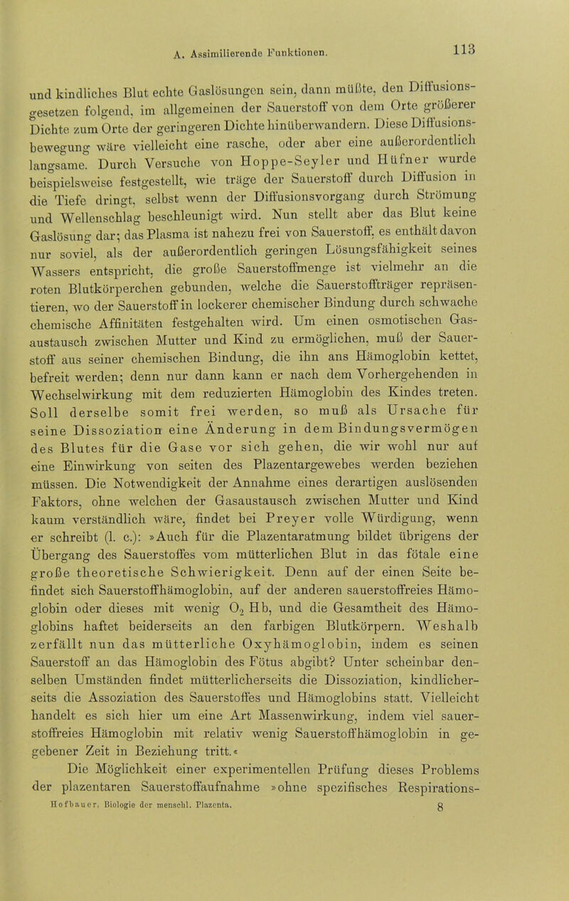 und kindliches Blut echte Gaslösungen sein, dann müßte, den Difiusions- gesetzen folgend, im allgemeinen der Sauerstoff von dem Orte größerer Dichte zum Orte der geringeren Dichte hinüberwandern. Diese Diffusions- bewegung wäre vielleicht eine rasche, oder aber eine außerordentlich langsame. Durch Versuche von Hoppe-Seyler und Hüfner wurde beispielsweise festgestellt, wie träge der Sauerstoff durch Diffusion m die Tiefe dringt, selbst wenn der Diffusionsvorgang durch Strömung und Wellenschlag beschleunigt wird. Nun stellt aber das Blut keine Gaslösung dar; das Plasma ist nahezu frei von Sauerstoff, es enthält davon nur soviel, als der außerordentlich geringen Lösungsfähigkeit seines Wassers entspricht, die große Sauerstoffmenge ist vielmehr an die roten Blutkörperchen gebunden, welche die Sauerstoffträger repräsen- tieren, wo der Sauerstoff in lockerer chemischer Bindung durch schwache chemische Affinitäten festgehalten wird. Um einen osmotischen Gas- austausch zwischen Mutter und Kind zu ermöglichen, muß der Sauer- stoff aus seiner chemischen Bindung, die ihn ans Hämoglobin kettet, befreit werden; denn nur dann kann er nach dem Vorhergehenden in Wechselwirkung mit dem reduzierten Hämoglobin des Kindes treten. Soll derselbe somit frei werden, so muß als Ursache für seine Dissoziation eine Änderung in dem Bindungsvermögen des Blutes für die Gase vor sich gehen, die wir wohl nur auf eine Einwirkung von seiten des Plazentargewebes werden beziehen müssen. Die Notwendigkeit der Annahme eines derartigen auslösenden Faktors, ohne welchen der Gasaustausch zwischen Mutter und Kind kaum verständlich wäre, findet bei Preyer volle Würdigung, wenn er schreibt (1. c.): »Auch für die Plazentaratmung bildet übrigens der Übergang des Sauerstoffes vom mütterlichen Blut in das fötale eine große theoretische Schwierigkeit. Denn auf der einen Seite be- findet sich Sauerstoffhämoglobin, auf der anderen sauerstoffreies Hämo- globin oder dieses mit wenig 02 Hb, und die Gesamtheit des Hämo- globins haftet beiderseits an den farbigen Blutkörpern. Weshalb zerfällt nun das mütterliche Oxyhämoglobin, indem es seinen Sauerstoff an das Hämoglobin des Fötus abgibt? Unter scheinbar den- selben Umständen findet mütterlicherseits die Dissoziation, kindlicher- seits die Assoziation des Sauerstoffes und Hämoglobins statt. Vielleicht handelt es sich hier um eine Art Massenwirkung, indem viel sauer- stoffreies Hämoglobin mit relativ wenig Sauerstoffhämoglobin in ge- gebener Zeit in Beziehung tritt.« Die Möglichkeit einer experimentellen Prüfung dieses Problems der plazentaren Sauerstoffaufnahme »ohne spezifisches Respirations- Hofbaucr, Biologie der menschl. Plazenta. Q