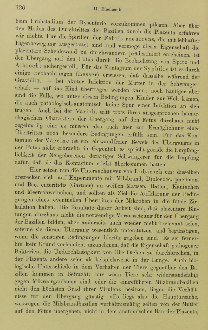 beim Frühsladium der Dysenterie vorzukommen pflegen. Aber über den Modus des Durchtrittes der Bazillen durch die Plazenta erfahren wir nie s. lur die Spirillen der Febris recurrens, die mit lebhafter igen ewegung ausgestattet sind und vermöge dieser Eigenschaft die p azentare Scheidewand zu durchwandern prädestiniert erscheinen, ist der Übergang auf den Fötus durch die Beobachtung von Spitz und Albrecht sichergestellt. Für das Kontagium der Syphilis ist es durch einige Beobachtungen (Lesser) erwiesen, daß dasselbe während der Gravidität — bei akuter Infektion der Mutter in der Schwanger- schaft — auf das Kind übertragen werden kann; noch häufiger aber sind die Fälle, wo unter diesen Bedingungen Kinder zur Welt kamen, die auch pathologisch-anatomisch keine Spur einer Infektion an sich trugen. Auch bei der Variola tritt trotz ihres ausgesprochen hämor- rhagischen Charakters der Übergang auf den Fötus durchaus nicht regelmäßig ein; es müssen also auch hier zur Ermöglichung eines Übertrittes noch besondere Bedingungen erfüllt sein. Für das Kon- tagium der Vaccine ist ein einwandfreier Beweis des Überganges in den I ötus nicht erbracht; im Gegenteil, es spricht gerade die Empfäng- lichkeit der Neugeborenen derartiger Schwangerer für die Impfung dafiii, daß sie das Kontagium nicht überkommen hätten. Hiei setzen nun die Untersuchungen von Lu barsch ein; dieselben erstrecken sich auf Experimente mit Milzbrand, Diplococc. pneumon. und Bac. enteritidis (Gärtner) an weißen Mäusen, ßatten, Kaninchen und Meerschweinchen, und sollten als Ziel die Aufklärung der Bedin- gungen eines eventuellen Übertrittes der Mikroben in die fötale Zir- kulation haben. Die Resultate dieser Arbeit sind, daß plazentare Blu- tungen durchaus nicht die notwendige Voraussetzung für den Übergang der Bazillen bilden, aber anderseits auch wieder nicht irrelevant seien, soferne sie diesen Übergang wesentlich unterstützen und begünstigen, wenn die sonstigen Bedingungen hierfür gegeben sind. Es sei ferner- hin kein Grund vorhanden, anzunehmen, daß die Eigenschaft pathogener Bakterien, die Undurchlässigkeit von Oberflächen zu durchbrechen, in der Plazenta andere seien als beispielsweise in der Lunge. Auch bio- logische Unterschiede in dem Verhalten der Tiere gegenüber den Ba- zillen kommen in Betracht; nur wenn Tiere sehr widerstandsfähig gegen Mikroorganismen sind oder die eingeführten Milzbrandbazillen nicht den höchsten Grad ihrer Virulenz besitzen, liegen die Verhält- nisse für den Übergang günstig. »Es liegt also die Hauptursache, weswegen die Milzbrandbazillen verhältnismäßig selten von der Mutter auf den Fötus übergehen, nicht in dem anatomischen Bau der Plazenta,