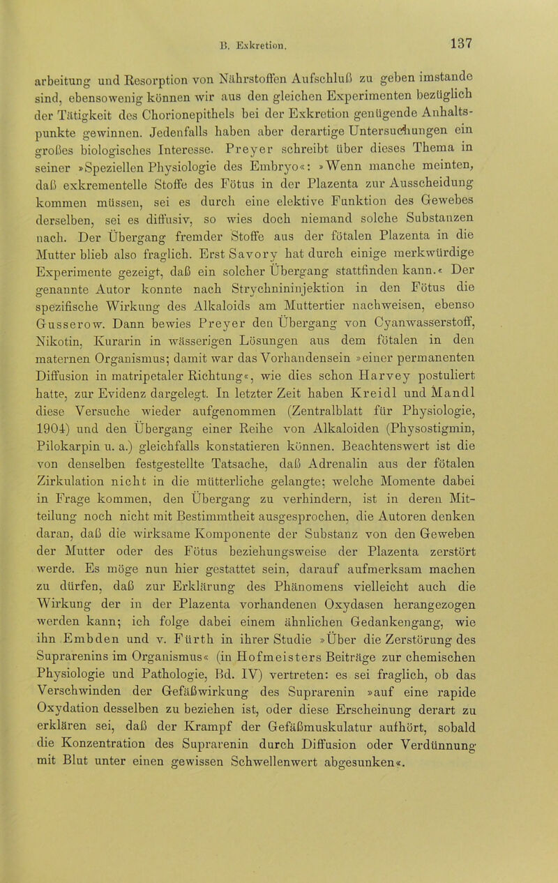 arbeitung und Resorption von Nährstoffen Aufschluß zu geben imstande sind, ebensowenig können wir aus den gleichen Experimenten bezüglich der Tätigkeit des Chorionepithels bei der Exkretion genügende Anhalts- punkte gewinnen. Jedenfalls haben aber derartige Untersuchungen ein großes biologisches Interesse. Preyer schreibt über dieses Thema in seiner »Speziellen Physiologie des Embryo«: »Wenn manche meinten, daß exkrementeile Stoffe des Fötus in der Plazenta zur Ausscheidung kommen müssen, sei es durch eine elektive Funktion des Gewebes derselben, sei es diftusiv, so wies doch niemand solche Substanzen nach. Der Übergang fremder Stoffe aus der fötalen Plazenta in die Mutter blieb also fraglich. Erst Savory hat durch einige merkwürdige Experimente gezeigt, daß ein solcher Übergang stattfinden kann.« Der genannte Autor konnte nach Strychnininjektion in den Fötus die spezifische Wirkung des Alkaloids am Muttertier nachweisen, ebenso Gusserow. Dann bewies Preyer den Übergang von Cyanwasserstoff, Nikotin, Kurarin in wässerigen Lösungen aus dem fötalen in den maternen Organismus; damit war das Vorhandensein »einer permanenten Diffusion in matripetaler Richtung«, wie dies schon Harvey postuliert hatte, zur Evidenz dargelegt. In letzter Zeit haben Kreidl und Mandl diese Versuche wieder aufgenommen (Zentralblatt für Physiologie, 1901) und den Übergang einer Reihe von Alkaloiden (Physostigmin, Pilokarpin u. a.) gleichfalls konstatieren können. Beachtenswert ist die von denselben festgestellte Tatsache, daß Adrenalin aus der fötalen Zirkulation nicht in die mütterliche gelangte; welche Momente dabei in Frage kommen, den Übergang zu verhindern, ist in deren Mit- teilung noch nicht mit Bestimmtheit ausgesprochen, die Autoren denken daran, daß die wirksame Komponente der Substanz von den Geweben der Mutter oder des Fötus beziehungsweise der Plazenta zerstört werde. Es möge nun hier gestattet sein, darauf aufmerksam machen zu dürfen, daß zur Erklärung des Phänomens vielleicht auch die Wirkung der in der Plazenta vorhandenen Oxydasen herangezogen werden kann; ich folge dabei einem ähnlichen Gedankengang, wie ihn Embden und v. Fürth in ihrer Studie »Über die Zerstörung des Suprarenins im Organismus« (in Hofmeisters Beiträge zur chemischen Physiologie und Pathologie, Bd. IV) vertreten: es sei fraglich, ob das Verschwinden der Gefäßwirkung des Suprarenin »auf eine rapide Oxydation desselben zu beziehen ist, oder diese Erscheinung derart zu erklären sei, daß der Krampf der Gefäßmuskulatur aufhört, sobald die Konzentration des Suprarenin durch Diffusion oder Verdünnung mit Blut unter einen gewissen Schwellenwert abgesunken«.