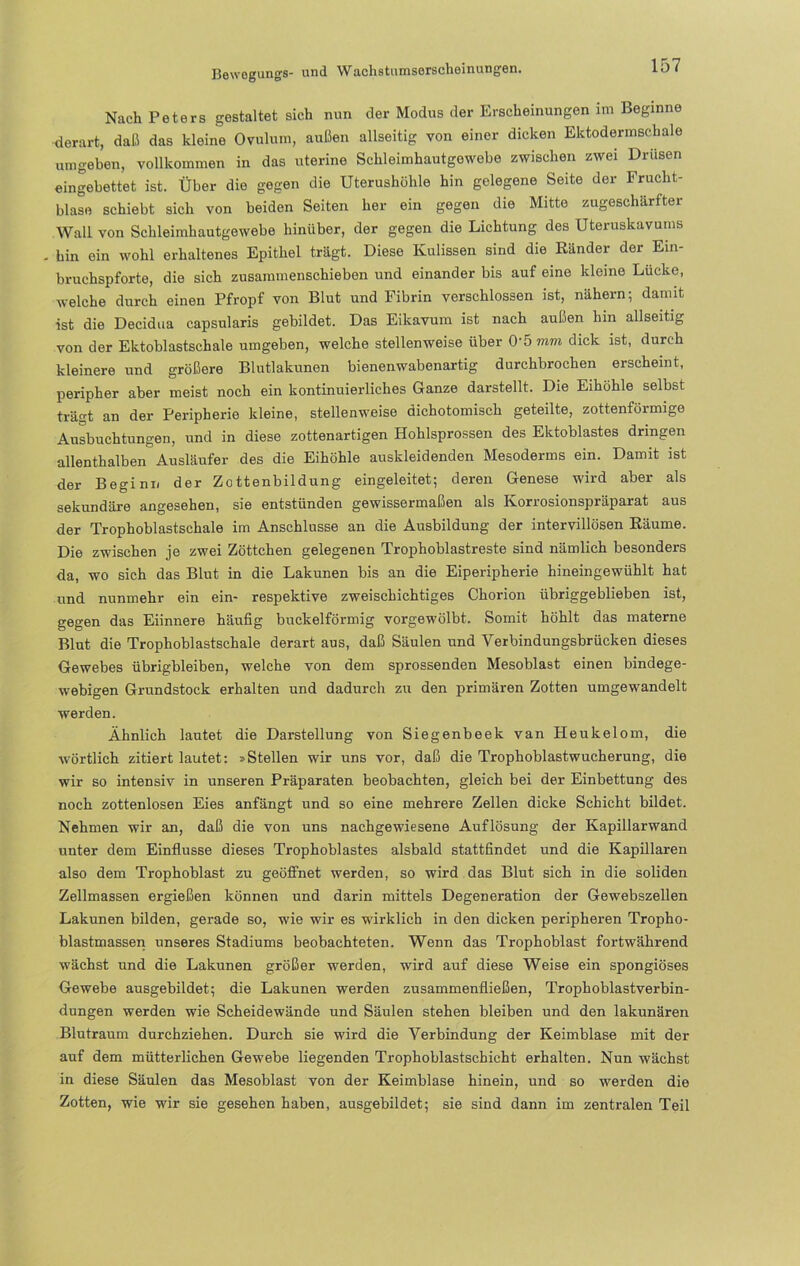 Nach Peters gestaltet sich nun der Modus der Erscheinungen im Beginne derart, daß das kleine Ovulum, außen allseitig von einer dicken Ektodermschale umgeben, vollkommen in das uterine Schleimhautgewebe zwischen zwei Drusen eingebettet ist. Über die gegen die Uterushöhle hin gelegene Seite der Frucht- blase schiebt sich von beiden Seiten her ein gegen die Mitte zugeschärfter Wall von Scbleimhautgewebe hinüber, der gegen die Lichtung des Uteruskavums - bin ein wohl erhaltenes Epithel trägt. Diese Kulissen sind die Ränder der Ein- bruchspforte, die sich zusammenschieben und einander bis auf eine kleine Lucke, welche durch einen Pfropf von Blut und Fibrin verschlossen ist, nähern; damit ist die Decidua capsularis gebildet. Das Eikavum ist nach außen hin allseitig von der Ektoblastschale umgeben, welche stellenweise über O'örom dick ist, durch kleinere und größere Blutlakunen bienenwabenartig durchbrochen erscheint, peripher aber meist noch ein kontinuierliches Ganze darstellt. Die Eihöhle selbst trägt an der Peripherie kleine, stellenweise dichotomisch geteilte, zottenförmige Ausbuchtungen, und in diese zottenartigen Hohlsprossen des Ektoblastes dringen allenthalben Ausläufer des die Eihöhle auskleidenden Mesoderms ein. Damit ist der Beginn der Zottenbildung eingeleitet; deren Genese wird aber als sekundäre angesehen, sie entstünden gewissermaßen als Korrosionspräparat aus der Trophoblastschale im Anschlüsse an die Ausbildung der intervillösen Räume. Die zwischen je zwei Zöttchen gelegenen Trophoblastreste sind nämlich besonders da, wo sich das Blut in die Lakunen bis an die Eiperipherie hineingewühlt hat und nunmehr ein ein- respektive zweischichtiges Chorion übriggeblieben ist, gegen das Eiinnere häufig buckelförmig vorgewölbt. Somit höhlt das materne Blut die Trophoblastschale derart aus, daß Säulen und Yerbindungsbrücken dieses Gewebes übrigbleiben, welche von dem sprossenden Mesoblast einen bindege- webigen Grundstock erhalten und dadurch zu den primären Zotten umgewandelt werden. Ähnlich lautet die Darstellung von Siegenbeek van Heukelom, die wörtlich zitiert lautet: »Stellen wir uns vor, daß die Trophoblastwucherung, die wir so intensiv in unseren Präparaten beobachten, gleich bei der Einbettung des noch zottenlosen Eies anfängt und so eine mehrere Zellen dicke Schicht bildet. Nehmen wir an, daß die von uns nachgewiesene Auflösung der Kapillarwand unter dem Einflüsse dieses Trophoblastes alsbald stattfindet und die Kapillaren also dem Trophoblast zu geöffnet werden, so wird das Blut sich in die soliden Zellmassen ergießen können und darin mittels Degeneration der Gewebszellen Lakunen bilden, gerade so, wie wir es wirklich in den dicken periphei-en Tropho- blastmassen unseres Stadiums beobachteten. Wenn das Trophoblast fortwährend wächst und die Lakunen größer werden, wird auf diese Weise ein spongiöses Gewebe ausgebildet; die Lakunen werden zusammenfließen, Trophoblastverbin- dungen werden wie Scheidewände und Säulen stehen bleiben und den lakunären Blutraum durchziehen. Dui-ch sie wird die Verbindung der Keimblase mit der auf dem mütterlichen Gewebe liegenden Trophoblastschicht erhalten. Nun wächst in diese Säulen das Mesoblast von der Keimblase hinein, und so werden die Zotten, wie wir sie gesehen haben, ausgebildet; sie sind dann im zentralen Teil