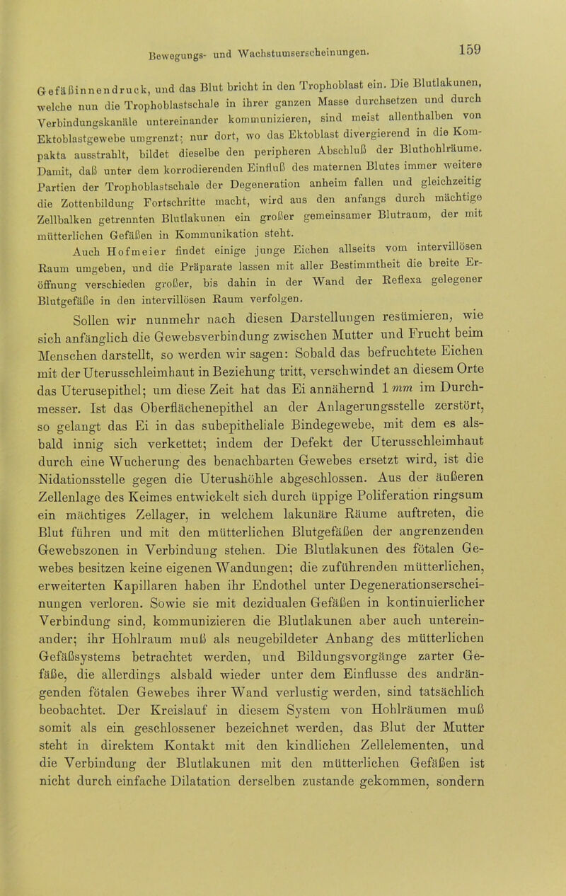 Gefäßinnendruck, und das Blut bricht in den Trophoblast ein. Die Blutlakunen, welche nun die Trophoblastschale in ihrer ganzen Masse durchsetzen und durch Verbindungskanäle untereinander kommunizieren, sind meist allenthalben von Ektoblastgewebe umgrenzt: nur dort, wo das Ektoblast divergierend in die Kom- pakta ausstrahlt, bildet dieselbe den peripheren Abschluß der Bluthohlräume. Damit, daß unter dem korrodierenden Einfluß des maternen Blutes immer weitere Partien der Trophoblastschale der Degeneration anheim fallen und gleichzeitig die Zottenbildung Fortschritte macht, wird aus den anfangs durch mächtige Zellbalken getrennten Blutlakunen ein großer gemeinsamer Blutraum, der mit mütterlichen Gefäßen in Kommunikation steht. Auch Hofmeier findet einige junge Eichen allseits vom intervillüsen Raum umgeben, und die Präparate lassen mit aller Bestimmtheit die breite Er- öffnung verschieden großer, bis dahin in der Wand der Reflexa gelegener Blutgefäße in den intervillösen Raum verfolgen. Sollen wir nunmehr nach diesen Darstellungen resümieren, wie sich anfänglich die Gewebsverbindung zwischen Mutter und Frucht beim Menschen darstellt, so werden wir sagen: Sobald das befruchtete Eichen mit der Uterusschleimhaut in Beziehung tritt, verschwindet an diesem Orte das Uterusepithel; um diese Zeit hat das Ei annähernd 1 mm im Durch- messer. Ist das Oberflächenepithel an der Anlagerungsstelle zerstört, so gelangt das Ei in das subepitheliale Bindegewebe, mit dem es als- bald innig sich verkettet; indem der Defekt der Uterusschleimhaut durch eine Wucherung des benachbarten Gewebes ersetzt wird, ist die Nidationsstelle gegen die Uterushühle abgeschlossen. Aus der äußeren Zellenlage des Keimes entwickelt sich durch üppige Poliferation ringsum ein mächtiges Zellager, in welchem lakunäre Bäume auftreten, die Blut führen und mit den mütterlichen Blutgefäßen der angrenzenden Gewebszonen in Verbindung stehen. Die Blutlakunen des fötalen Ge- webes besitzen keine eigenen Wandungen; die zuführenden mütterlichen, erweiterten Kapillaren haben ihr Endothel unter Degenerationserschei- nungen verloren. Sowie sie mit dezidualen Gefäßen in kontinuierlicher Verbindung sind, kommunizieren die Blutlakunen aber auch unterein- ander; ihr Hohlraum muß als neugebildeter Anhang des mütterlichen Gefäßsystems betrachtet werden, und Bildungsvorgänge zarter Ge- fäße, die allerdings alsbald wieder unter dem Einflüsse des andrän- genden fötalen Gewebes ihrer Wand verlustig werden, sind tatsächlich beobachtet. Der Kreislauf in diesem System von Hohlräumen muß somit als ein geschlossener bezeichnet werden, das Blut der Mutter steht in direktem Kontakt mit den kindlichen Zellelementen, und die Verbindung der Blutlakunen mit den mütterlichen Gefäßen ist nicht durch einfache Dilatation derselben zustande gekommen, sondern