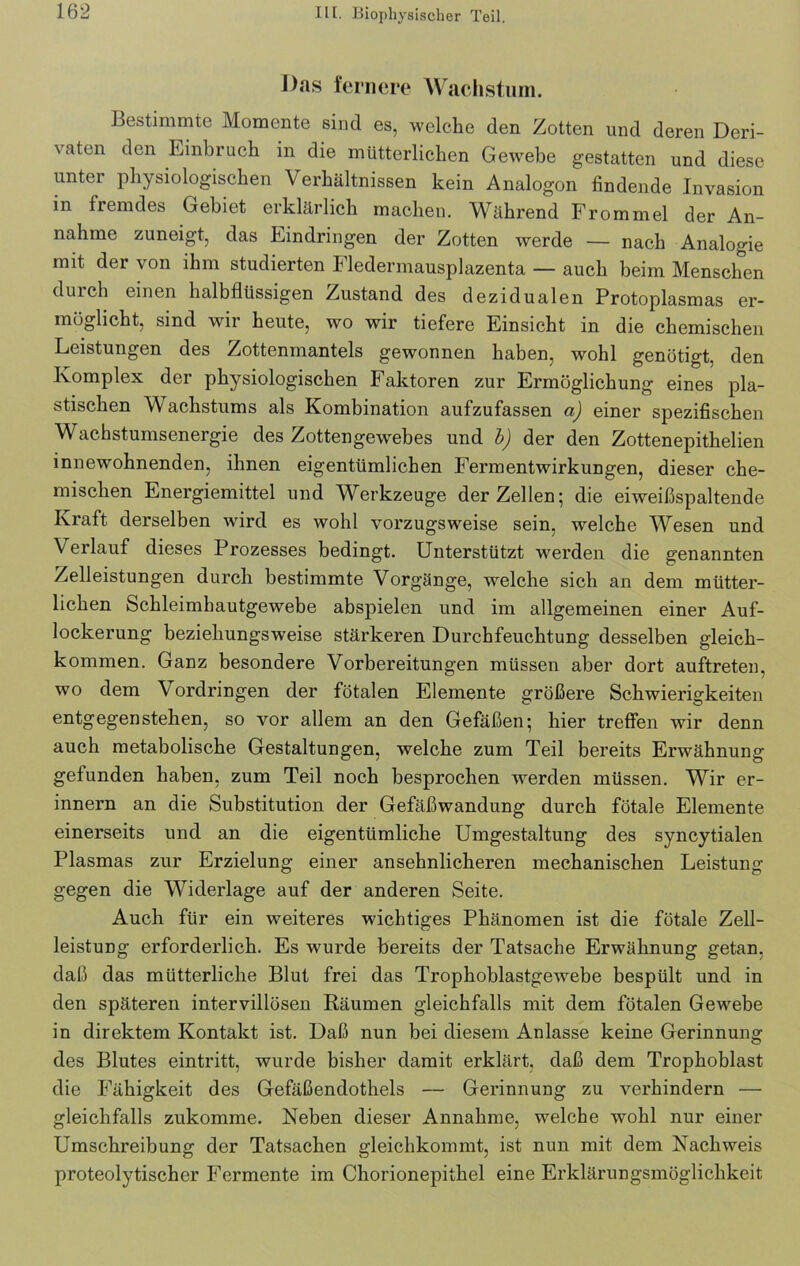 Das fernere Wachstum. Bestimmte Momente sind es, welche den Zotten und deren Deri- \aten den Einbruch in die mütterlichen Gewebe gestatten und diese unter physiologischen Verhältnissen kein Analogon findende Invasion in fremdes Gebiet erklärlich machen. Während Frommei der An- nahme zuneigt, das Eindringen der Zotten werde — nach Analogie mit der von ihm studierten Eledermausplazenta — auch beim Menschen durch einen halbflüssigen Zustand des dezidualen Protoplasmas er- möglicht, sind wir heute, wo wir tiefere Einsicht in die chemischen Leistungen des Zottenmantels gewonnen haben, wohl genötigt, den Komplex der physiologischen Faktoren zur Ermöglichung eines pla- stischen Wachstums als Kombination aufzufassen a) einer spezifischen Wachstumsenergie des Zottengewebes und b) der den Zottenepithelien innewohnenden, ihnen eigentümlichen Fermentwirkungen, dieser che- mischen Energiemittel und Werkzeuge der Zellen; die eiweißspaltende Kraft derselben wird es wohl vorzugsweise sein, welche Wesen und Verlauf dieses Prozesses bedingt. Unterstützt werden die genannten Zelleistungen durch bestimmte Vorgänge, welche sich an dem mütter- lichen Schleimhautgewebe abspielen und im allgemeinen einer Auf- lockerung beziehungsweise stärkeren Durchfeuchtung desselben gleich- kommen. Ganz besondere Vorbereitungen müssen aber dort auftreten, wo dem Vordringen der fötalen Elemente größere Schwierigkeiten entgegenstehen, so vor allem an den Gefäßen; hier treffen wir denn auch metabolische Gestaltungen, welche zum Teil bereits Erwähnung gefunden haben, zum Teil noch besprochen werden müssen. Wir er- innern an die Substitution der Gefäßwandung durch fötale Elemente einerseits und an die eigentümliche Umgestaltung des syncytialen Plasmas zur Erzielung einer ansehnlicheren mechanischen Leistung gegen die Widerlage auf der anderen Seite. Auch für ein weiteres wichtiges Phänomen ist die fötale Zell- leistung erforderlich. Es wurde bereits der Tatsache Erwähnung getan, daß das mütterliche Blut frei das Trophoblastgewebe bespült und in den späteren intervillösen Räumen gleichfalls mit dem fötalen Gewebe in direktem Kontakt ist. Daß nun bei diesem Anlasse keine Gerinnung des Blutes eintritt, wurde bisher damit erklärt, daß dem Trophoblast die Fähigkeit des Gefäßendothels — Gerinnung zu verhindern — gleichfalls zukomme. Neben dieser Annahme, welche wohl nur einer Umschreibung der Tatsachen gleichkommt, ist nun mit dem Nachweis proteolytischer Fermente im Chorionepithel eine Erklärungsmöglichkeit