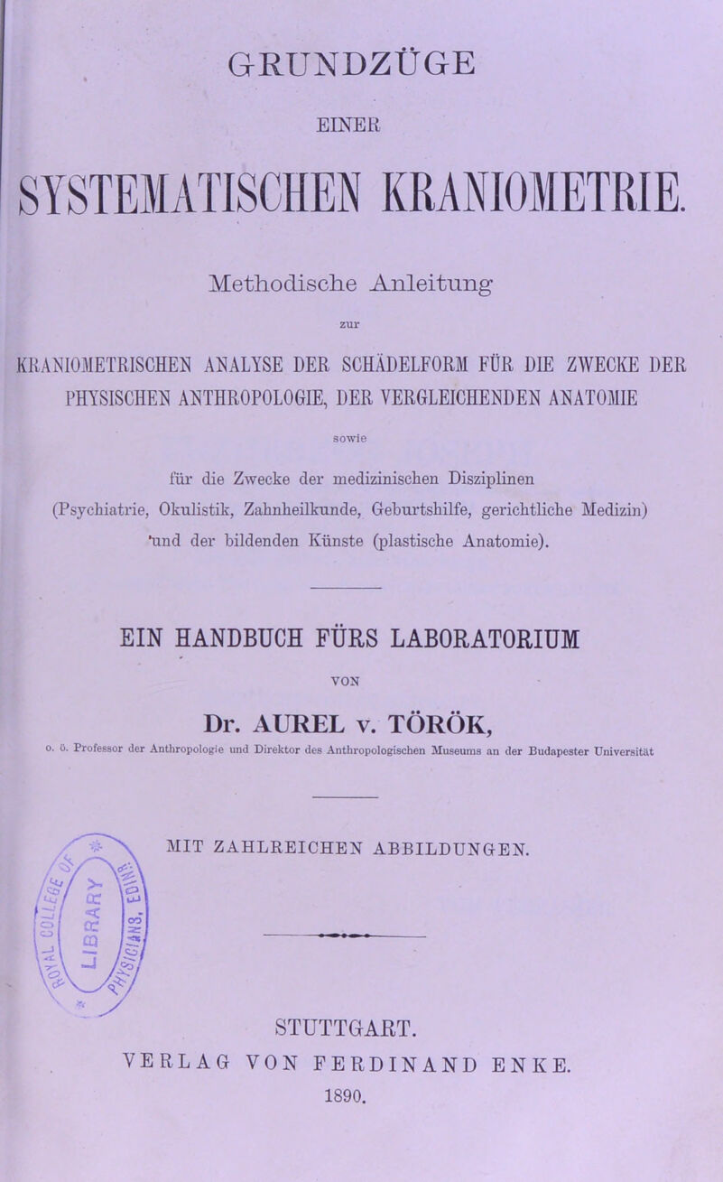 GRUNDZÜGE EINER SYSTEMATISCHEN KRANIOMETRIE. Methodische Anleitung KRANIOMETRISCHEN ANALYSE DER SCHÄDELFORM FÜR DIE ZWECKE DER PHYSISCHEN ANTHROPOLOGIE, DER VERGLEICHENDEN ANATOMIE sowie für die Zwecke der medizinischen Disziplinen (Psychiatrie, Okulistik, Zahnheilkunde, Geburtshilfe, gerichtliche Medizin) ünd der bildenden Künste (plastische Anatomie). EIN HANDBUCH FÜRS LABORATORIUM VON Dr. AUREL v. TÖRÖK, o. ü. Professor der Anthropologie und Direktor des Anthropologischen Museums an der Budapester Universität MIT ZAHLREICHEN ABBILDUNGEN. STUTTGART. VERLAG VON FERDINAND ENKE. 1890.