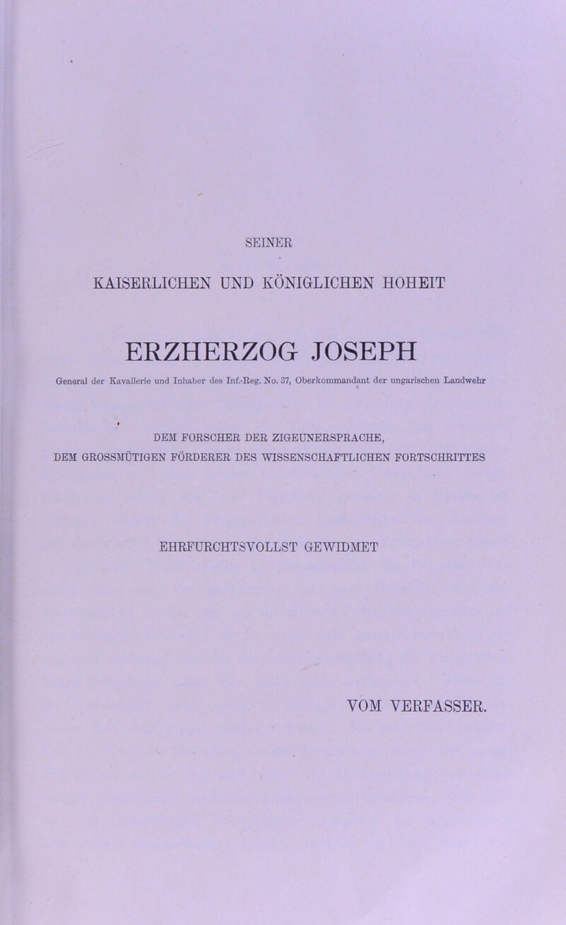 SEINER KAISERLICHEN UND KÖNIGLICHEN HOHEIT ERZHERZOG JOSEPH General der Kavallerie und Inhaber des Inf.-Keg. No. 37, Oberkommandant der ungarischen Landwehr DEM FORSCHER DER ZIGEUNERSPRACHE, DEM GROSSMÜTIGEN FÖRDERER DES WISSENSCHAFTLICHEN FORTSCHRITTES EHRFURCHTSVOLLST GEWIDMET VOM VERFASSER