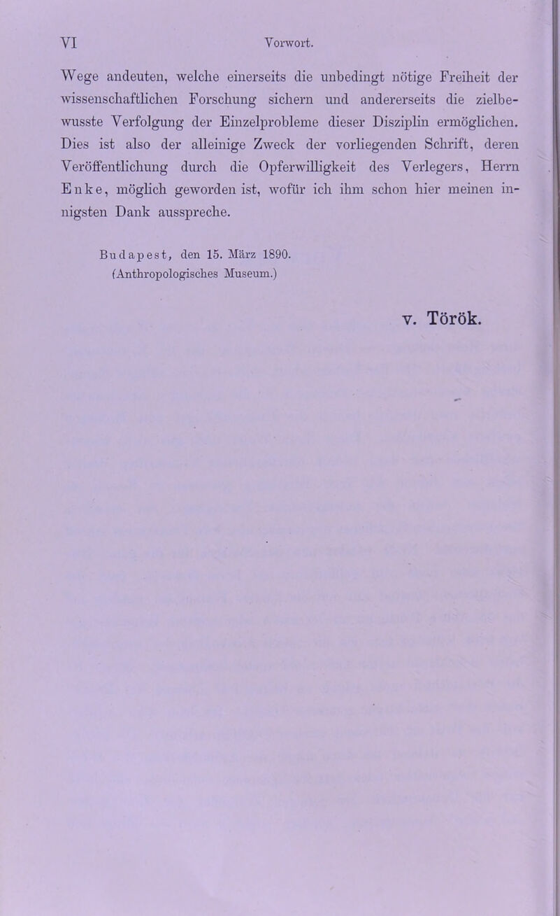 Wege ancleuten, welche einerseits die unbedingt nötige Freiheit der wissenschaftlichen Forschung sichern und andererseits die zielbe- wusste Verfolgung der Einzelprobleme dieser Disziplin ermöglichen. Dies ist also der alleinige Zweck der vorliegenden Schrift, deren Veröffentlichung durch die Opferwilligkeit des Verlegers, Herrn Enke, möglich geworden ist, wofür ich ihm schon hier meinen in- nigsten Dank ausspreche. Budapest, den 15. März 1890. (Anthropologisches Museum.) v. Török.