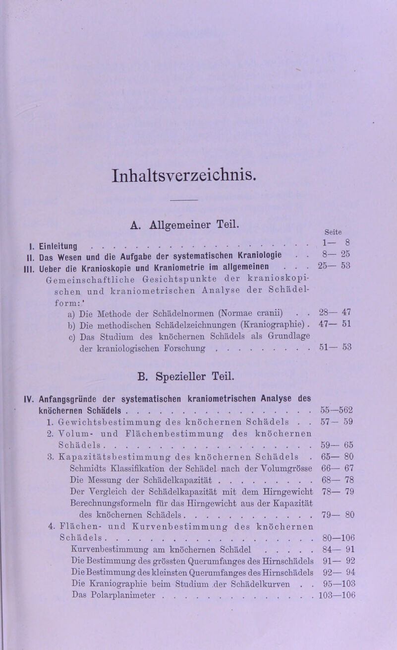 Inhaltsverzeichnis. A. Allgemeiner Teil. I. Einleitung II. Das Wesen und die Aufgabe der systematischen Kraniologie . . III. Lieber die Kranioskopie und Kraniometrie im allgemeinen . . . Gemeinschaftliche Gesichtspunkte der kranioskopi- schen und kraniometrischen Analyse der Schädel- form: ' a) Die Methode der Schädelnormen (Normae cranii) . . b) Die methodischen Schädelzeichnungen (Kraniograpliie) . c) Das Studium des knöchernen Schädels als Grundlage der kraniologischen Forschung , B. Spezieller Teil. IV. Anfangsgründe der systematischen kraniometrischen Analyse des knöchernen Schädels 1. Gewichtsbestimmung des knöchernen Schädels . . 2. Volum- und Flächenbestimmung des knöchernen Schädels 3. Kapazitätsbestimmung des knöchernen Schädels Schmidts Klassifikation der Schädel nach der Volumgrösse Die Messung der Schädelkapazität Der Vergleich der Schädelkapazität mit dem Hirngewicht Berechnungsformeln für das Hirngewicht aus der Kapazität des knöchernen Schädels 4. Flächen- und Kurvenbestimmung des knöchernen Schädels Kurvenbestimmung am knöchernen Schädel Die Bestimmung des grössten Querumfanges des Hirnschädels Die Bestimmung des kleinsten Querumfanges des Hirnschädels Die Kraniograpliie beim Studium der Schädelkurven . . Das Polarplanimeter Seite 1- 8 8— 25 25— 53 28— 47 47— 51 51— 53 55—562 57- 59 59— 65 65— 80 66— 67 68— 78 78— 79 79— 80 80— 106 84— 91 91— 92 92— 94 95—103 103—106