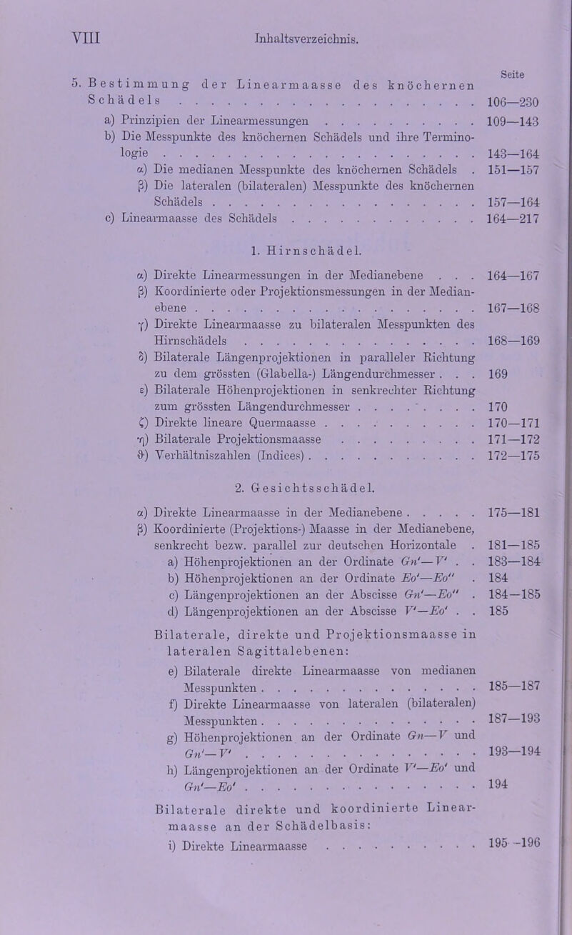 5. Bestimmung der Linearmaasse des knöchernen Schädels 106—230 a) Prinzipien der Linearmessungen 109—143 b) Die Messpunkte des knöchernen Schädels und ihre Termino- logie 143—164 a) Die medianen Messpunkte des knöchernen Schädels . 151—157 ß) Die lateralen (bilateralen) Messpunkte des knöchernen Schädels 157—164 c) Linearmaasse des Schädels 164—217 1. Hirnschädel. a) Direkte Linearmessungen in der Medianebene . . . 164—167 ß) Koordinierte oder Projektionsmessungen in der Median- ebene 167—168 Y) Direkte Linearmaasse zu bilateralen Messpunkten des Hirnschädels 168—169 8) Bilaterale Längenprojektionen in paralleler Richtung zu dem grössten (Glabella-) Längendurchmesser . . . 169 s) Bilaterale Höhenprojektionen in senkrechter Richtung zum grössten Längendurchmesser . . . . ' . . . . 170 C) Direkte lineare Quermaasse 170—171 •q) Bilaterale Projektionsmaasse 171—172 H) Verhältniszahlen (Indices) 172—175 2. Gesichtsschädel. a) Direkte Linearmaasse in der Medianebene 175—181 ß) Koordinierte (Projektions-) Maasse in der Medianebene, senkrecht bezw. parallel zur deutschen Horizontale . 181—185 a) Höhenprojektionen an der Ordinate Gn'—V . . 183—184 b) Höhenprojektionen an der Ordinate Eo'—Eo . 184 c) Längenprojektionen an der Abscisse Gn'—Eo . 184 — 185 d) Längenprojektionen an der Abscisse V—Eo' . . 185 Bilaterale, direkte und Projektionsmaasse in lateralen Sagittalebenen: e) Bilaterale direkte Linearmaasse von medianen Messpunkten 185—187 f) Direkte Linearmaasse von lateralen (bilateralen) Messpunkten 187 193 g) Höhenprojektionen an der Ordinate Gn—Jr und Gn'—V 193—194 h) Längenprojektionen an der Ordinate 1 '—Eo' und Gn'—Eo' 194 Bilaterale direkte und koordinierte Linear- maasse an der Schädelbasis: i) Direkte Linearmaasse 195 196