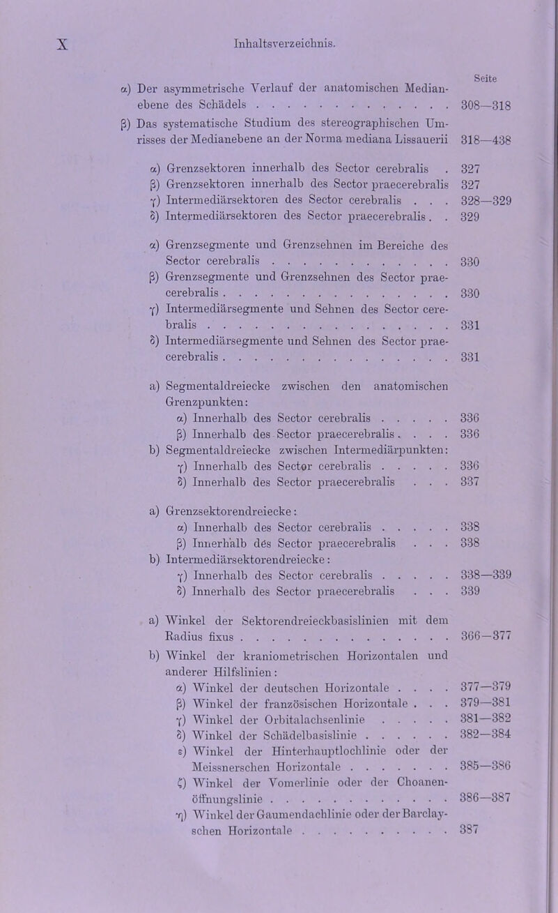 Seite a) Der asymmetrische Verlauf der anatomischen Median- ebene des Schädels 308—318 ß) Das systematische Studium des stereographischen Um- risses der Medianebene an der Norma mediana Lissauerii 318—438 a) Grenzsehtoren innerhalb des Sector cerebralis . 327 ß) Grenzsektoren innerhalb des Sector praecerebralis 327 y) Intermediärsektoren des Sector cerebralis . . . 328—329 3) Intermediärsektoren des Sector praecerebralis. . 329 cc) Grenzsegmente und Grenzsehnen im Bereiche des Sector cerebralis 330 ß) Grenzsegmente und Grenzsehnen des Sector prae- cerebralis 330 y) Intermediärsegmente und Sehnen des Sector cere- bralis 331 8) Intermediärsegmente und Sehnen des Sector prae- cerebralis 331 a) Segmentaldreiecke zwischen den anatomischen Grenzpunkten: a) Innerhalb des Sector cerebralis 336 ß) Innerhalb des Sector praecerebralis .... 336 b) Segmentaldreiecke zwischen Intermediärpunkten: y) Innerhalb des Sector cerebralis 336 8) Innerhalb des Sector praecerebralis . . . 337 a) Grenzsektorendreiecke: a) Innerhalb des Sector cerebralis 338 ß) Innerhalb dös Sector praecerebralis . . . 338 b) Intermediärsektorendreiecke: y) Innerhalb des Sector cerebralis 338—339 8) Innerhalb des Sector praecerebralis . . . 339 a) Winkel der Sektorendreieckbasislinien mit dem Radius fixus 366—377 b) Winkel der kraniometrischen Horizontalen und anderer Hilfslinien: ce) Winkel der deutschen Horizontale .... 377—379 ß) Winkel der französischen Horizontale . . . 379—381 Y) Winkel der Orbitalachsenlinie 381—382 8) Winkel der Schädelbasislinie 382—384 e) Winkel der Hinterhauptlochlinie oder der Meissnerschen Horizontale 385—386 C) Winkel der Vomerlinie oder der Choanen- öffnungslinie 386—387 ■r\) Winkel der Gaumendachlinie oder derBarclay- sclien Horizontale 387