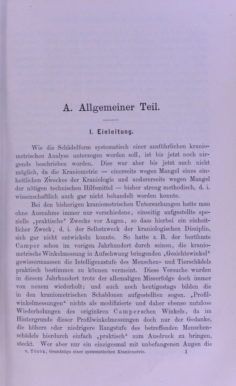 A. Allgemeiner Teil. I. Einleitung. Wie die Schädelform systematisch einer ausführlichen kranio- metrischen Analyse unterzogen werden soll, ist bis jetzt noch nir- gends beschrieben worden. Dies war aber bis jetzt auch nicht möglich, da die Kraniometrie — einerseits wegen Mangel eines ein- heitlichen Zweckes der Kraniologie und andererseits wegen Mangel der nötigen technischen Hilfsmittel — bisher streng methodisch, d. i. wissenschaftlich auch gar nicht behandelt werden konnte. Bei den bisherigen kraniometrischen Untersuchungen hatte man ohne Ausnahme immer nur verschiedene, einseitig aufgestellte spe- zielle „praktische“ Zwecke vor Augen, so dass hierbei ein einheit- licher Zweck, d. i. der Selbstzweck der kraniologischen Disziplin, sich gar nicht entwickeln konnte. So hatte z. B. der berühmte Camper schon im vorigen Jahrhundert durch seinen, die kranio- metrische Winkelmessung in Aufschwung bringenden „Gesichtswinkel“ gewissermaassen die Intelligenzstufe des Menschen- und Tierschädels praktisch bestimmen zu können vermeint. Diese Versuche wurden in diesem Jahrhundert trotz der allemaligen Misserfolge doch immer von neuem wiederholt; und auch noch heutigestags bilden die in den kraniometrischen Schablonen aufgestellten sogen. „Profil- winkelmessungen“ nichts als modifizierte und daher ebenso nutzlose Wiederholungen des originären Camp ersehen Winkels, da im Hintergründe dieser Profilwinkelmessungen doch nur der Gedanke, die höhere oder niedrigere Rangstufe des betreffenden Menschen- schädels hierdurch einfach „praktisch“ zum Ausdruck zu bringen, steckt. Wer aber nur ein einzigesmal mit unbefangenen Augen die