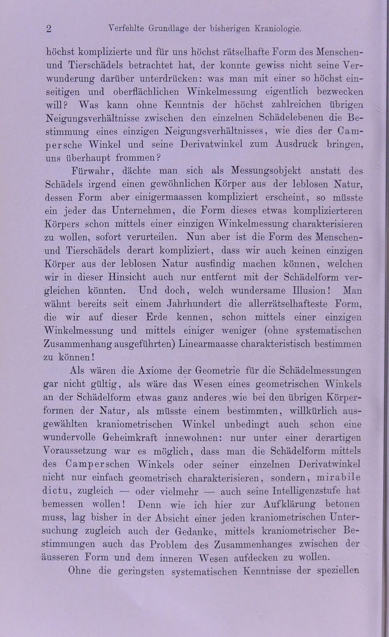 höchst komplizierte und für uns höchst rätselhafte Form des Menschen- und Tierschädels betrachtet hat, der konnte gewiss nicht seine Ver- wunderung darüber unterdrücken: was man mit einer so höchst ein- seitigen und oberflächlichen Winkelmessung eigentlich bezwecken will? Was kann ohne Kenntnis der höchst zahlreichen übrigen Neigungsverhältnisse zwischen den einzelnen Schädelebenen die Be- stimmung eines einzigen Neigungsverhältnisses, wie dies der Cam- per sehe Winkel und seine Derivatwinkel zum Ausdruck bringen, uns überhaupt frommen? Fürwahr, dächte man sich als Messungsobjekt anstatt des Schädels irgend einen gewöhnlichen Körper aus der leblosen Natur, dessen Form aber einigermaassen kompliziert erscheint, so müsste ein jeder das Unternehmen, die Form dieses etwas komplizierteren Körpers schon mittels einer einzigen Winkelmessung charakterisieren zu wollen, sofort verurteilen. Nun aber ist die Form des Menschen- und Tierschädels derart kompliziert, dass wir auch keinen einzigen Körper aus der leblosen Natur ausfindig machen können, welchen wir in dieser Hinsicht auch nur entfernt mit der Schädelform ver- gleichen könnten. Und doch, welch wundersame Illusion! Man wähnt bereits seit einem Jahrhundert die allerrätselhafteste Form, die wir auf dieser Erde kennen, schon mittels einer einzigen Winkelmessung und mittels einiger weniger (ohne systematischen Zusammenhang ausgeführten) Linearmaasse charakteristisch bestimmen zu können! Als wären die Axiome der Geometrie für die Schädelmessungen gar nicht gültig, als wäre das Wesen eines geometrischen Winkels an der Schädelform etwas ganz anderes wie bei den übrigen Körper- formen der Natur; als müsste einem bestimmten, willkürlich aus- gewählten kraniometrischen Winkel unbedingt auch schon eine wundervolle Geheimkraft innewohnen: nur unter einer derartigen Voraussetzung war es möglich, dass man die Schädelform mittels des Camp er sehen Winkels oder seiner einzelnen Derivatwinkel nicht nur einfach geometrisch charakterisieren, sondern, mirabile dictu, zugleich — oder vielmehr — auch seine Intelligenzstufe hat bemessen wollen! Denn wie ich hier zur Aufklärung betonen muss, lag bisher in der Absicht einer jeden kraniometrischen Unter- suchung zugleich auch der Gedanke, mittels kraniometrischer Be- stimmungen auch das Problem des Zusammenhanges zwischen der äusseren Form und dem inneren Wesen aufdecken zu wollen. Ohne die geringsten systematischen Kenntnisse der speziellen