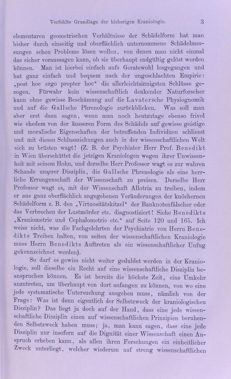 elementaren geometrischen Verhältnisse der Schädelform hat man bisher durch einseitig und oberflächlich unternommene Schädelmes- sungen schon Probleme lösen wollen, von denen man nicht einmal das sicher Voraussagen kann, ob sie überhaupt endgültig gelöst werden können. Man ist hierbei einfach aufs Geratewohl losgegangen und hat ganz einfach und bequem nach der ungeschlachten Empirie: „post hoc ergo propter hoc“ die allerleichtsinnigsten Schlüsse ge- zogen. Fürwahr kein wissenschaftlich denkender Naturforscher kann ohne gewisse Beschämung auf die Lavatersehe Physiognomik und auf die Gail sehe Phrenologie zurückblicken. Was soll man aber erst dazu sagen, wenn man noch heutzutage ebenso frivol wie ehedem von der äusseren Form des Schädels auf gewisse geistige und moralische Eigenschaften der betreffenden Individuen schliesst und mit diesen Schlussziehungen auch in der wissenschaftlichen Welt sich zu brüsten wagt! (Z. B. der Psychiater Herr Prof. Benedikt in Wien überschüttet die jetzigen Kraniologen wegen ihrer Unwissen- heit mit seinem Hohn, und derselbe Herr Professor wagt es zur wahren Schande unserer Disziplin, die Gallsche Phrenologie als eine herr- liche Errungenschaft der Wissenschaft zu preisen. Derselbe Herr Professor wagt es, mit der Wissenschaft Allotria zu treiben, indem er aus ganz oberflächlich angegebenen Veränderungen der knöchernen Schädelform z. B. den „Virtuositätskitzel“ der Banknotenfälscher oder das Verbrechen der Lustmörder etc. diagnostiziert! Siehe Benedikts „Kraniometrie und Cephalometrie etc.“ auf Seite 120 und 165. Ich weiss nicht, was die Fachgelehrten der Psychiatrie von Herrn Bene- dikts Treiben halten, von seiten der wissenschaftlichen Kraniologie muss Herrn Benedikts Auftreten als ein wissenschaftlicher Unfug gekennzeichnet werden). So darf es gewiss nicht weiter geduldet werden in der Kranio- logie, soll dieselbe ein Recht auf eine wissenschaftliche Disziplin be- anspruchen können. Es ist bereits die höchste Zeit, eine Umkehr anzutreten, um überhaupt von dort anfangen zu können, von wo eine jede systematische Untersuchung ausgehen muss, nämlich von der Frage: Was ist denn eigentlich der Selbstzweck der kraniologischen Disziplin? Das liegt ja doch auf der Hand, dass eine jede wissen- schaftliche Disziplin einen auf wissenschaftlichen Prinzipien beruhen- den Selbstzweck haben muss; ja, man kann sagen, dass eine jede Disziplin nur insofern auf die Dignität einer Wissenschaft einen An- spruch erheben kann, als allen ihren Forschungen ein einheitlicher Zweck unterliegt, welcher wiederum auf streng wissenschaftlichen
