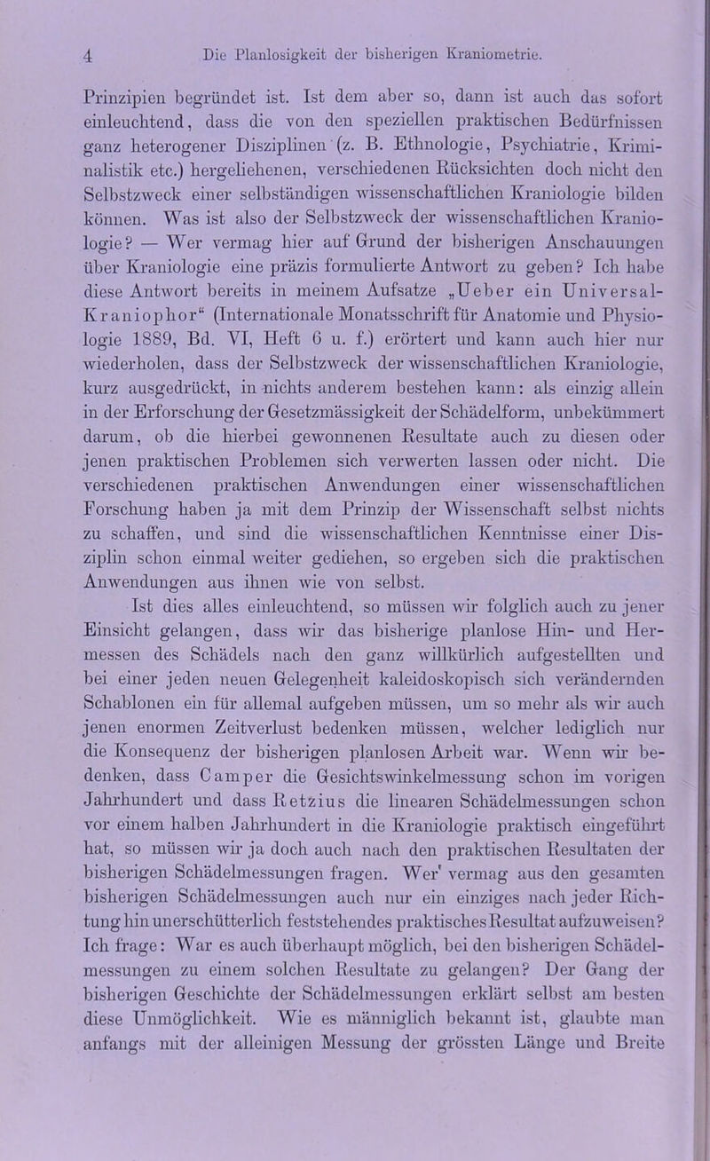 Prinzipien begründet ist. Ist dem aber so, dann ist auch das sofort einleuchtend, dass die von den speziellen praktischen Bedürfnissen ganz heterogener Disziplinen (z. B. Ethnologie, Psychiatrie, Krimi- nalistik etc.) hergeliehenen, verschiedenen Rücksichten doch nicht den Selbstzweck einer selbständigen wissenschaftlichen Kraniologie bilden können. Was ist also der Selbstzweck der wissenschaftlichen Kranio- logie? — Wer vermag hier auf Grund der bisherigen Anschauungen über Kraniologie eine präzis formulierte Antwort zu geben? Ich habe diese Antwort bereits in meinem Aufsätze „Ueber ein Universal- K r a nio p lior“ (Internationale Monatsschrift für Anatomie und Physio- logie 1889, Bd. VI, Heft 6 u. f.) erörtert und kann auch hier nur wiederholen, dass der Selbstzweck der wissenschaftlichen Kraniologie, kurz ausgedrückt, in nichts anderem bestehen kann: als einzig allein in der Erforschung der Gesetzmässigkeit der Schädelform, unbekümmert darum, ob die hierbei gewonnenen Resultate auch zu diesen oder jenen praktischen Problemen sich verwerten lassen oder nicht. Die verschiedenen praktischen Anwendungen einer wissenschaftlichen Forschung haben ja mit dem Prinzip der Wissenschaft selbst nichts zu schaffen, und sind die wissenschaftlichen Kenntnisse einer Dis- ziplin schon einmal weiter gediehen, so ergeben sich die praktischen Anwendungen aus ihnen wie von selbst. Ist dies alles einleuchtend, so müssen wir folglich auch zu jener Einsicht gelangen, dass wir das bisherige planlose Hin- und Her- messen des Schädels nach den ganz willkürlich aufgestellten und bei einer jeden neuen Gelegenheit kaleidoskopisch sich verändernden Schablonen ein für allemal aufgeben müssen, um so mehr als wir auch jenen enormen Zeitverlust bedenken müssen, welcher lediglich nur die Konsequenz der bisherigen planlosen Arbeit war. Wenn wir be- denken, dass Camper die Gesichtswinkelmessung schon im vorigen Jahrhundert und dass Retzius die linearen Schädelmessungen schon vor einem halben Jahrhundert in die Kraniologie praktisch eingeführt hat, so müssen wir ja doch auch nach den praktischen Resultaten der bisherigen Schädelmessungen fragen. Wer' vermag aus den gesamten bisherigen Schädelmessungen auch nur ein einziges nach jeder Rich- tung hin unerschütterlich feststehendes praktisches Resultat aufzuweisen? Ich frage: War es auch überhaupt möglich, bei den bisherigen Schädel- messungen zu einem solchen Resultate zu gelangen? Der Gang der bisherigen Geschichte der Schädelmessungen erklärt selbst am besten diese Unmöglichkeit. Wie es männiglich bekannt ist, glaubte man anfangs mit der alleinigen Messung der grössten Länge und Breite