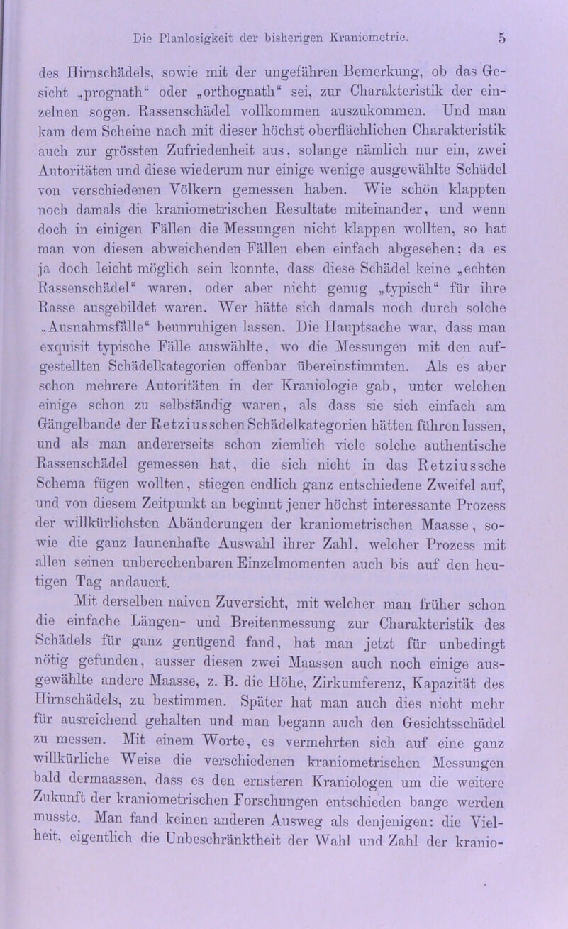 des Hirnschädels, sowie mit der ungefähren Bemerkung, ob das Ge- sicht „prognath“ oder „orthognatli“ sei, zur Charakteristik der ein- zelnen sogen. Rassenschädel vollkommen auszukommen. Und man kam dem Scheine nach mit dieser höchst oberflächlichen Charakteristik auch zur grössten Zufriedenheit aus, solange nämlich nur ein, zwei Autoritäten und diese wiederum nur einige wenige ausgewählte Schädel von verschiedenen Völkern gemessen haben. Wie schön klappten noch damals die kraniometrischen Resultate miteinander, und wenn doch in einigen Fällen die Messungen nicht klappen wollten, so hat man von diesen abweichenden Fällen eben einfach abgesehen; da es ja doch leicht möglich sein konnte, dass diese Schädel keine „echten Rassenschädel“ waren, oder aber nicht genug „typisch“ für ihre Rasse ausgebildet waren. Wer hätte sich damals noch durch solche „Ausnahmsfälle“ beunruhigen lassen. Die Hauptsache war, dass man exquisit typische Fälle auswählte, wo die Messungen mit den auf- gestellten Schädelkategorien offenbar übereinstimmten. Als es aber schon mehrere Autoritäten in der Kraniologie gab, unter welchen einige schon zu selbständig waren, als dass sie sich einfach am Gängelbandö der Retziusschen Schädelkategorien hätten führen lassen, und als man andererseits schon ziemlich viele solche authentische Rassenschädel gemessen hat, die sich nicht in das Retziussche Schema fügen wollten, stiegen endlich ganz entschiedene Zweifel auf, und von diesem Zeitpunkt an beginnt jener höchst interessante Prozess der willkürlichsten Abänderungen der kraniometrischen Maasse, so- wie die ganz launenhafte Auswahl ihrer Zahl, welcher Prozess mit allen seinen unberechenbaren Einzelmomenten auch bis auf den heu- tigen Tag andauert. Mit derselben naiven Zuversicht, mit welcher man früher schon die einfache Längen- und Breitenmessung zur Charakteristik des Schädels für ganz genügend fand, hat man jetzt für unbedingt nötig gefunden, ausser diesen zwei Maassen auch noch einige aus- gewählte andere Maasse, z. B. die Höhe, Zirkumferenz, Kapazität des Hirnschädels, zu bestimmen. Später hat man auch dies nicht mehr für ausreichend gehalten und man begann auch den Gesichtsschädel zu messen. Mit einem Worte, es vermehrten sich auf eine ganz willkürliche Weise die verschiedenen kraniometrischen Messungen bald dermaassen, dass es den ernsteren Kraniologen um die weitere Zukunft der kraniometrischen Forschungen entschieden bange werden musste. Man fand keinen anderen Ausweg als denjenigen: die Viel- heit, eigentlich die Unbeschränktheit der Wahl und Zahl der kranio-