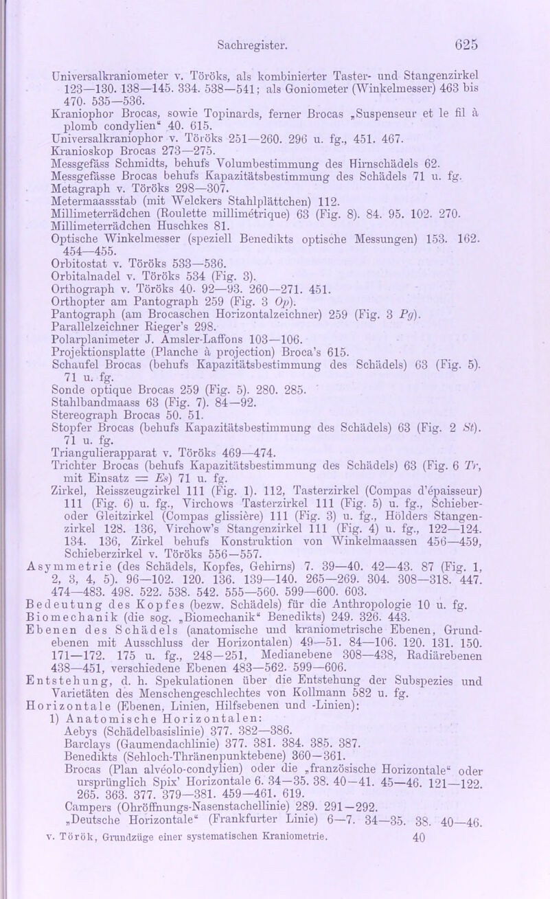 Universalkraniometer v. Töröks, als kombinierter Taster- und Stangenzirkel 123—130. 138—145. 334. 538—541; als Goniometer (Winkelmesser) 463 bis 470- 535—536. Kraniopkor Brocas, sowie Topinards, ferner Brocas „Suspenseur et le fil ä plomb condylien“ 40. 615. Universalkraniophor v. Töröks 251—260. 296 u. fg., 451. 467. Kranioskop Brocas 273—275. Messgefäss Schmidts, behufs Volumbestimmung des Hirnschädels 62. Messgefässe Brocas behufs Kapazitätsbestimmung des Schädels 71 u. fg. Metagraph v. Töröks 298—307. Metermaassstab (mit Welckers Stahlplättchen) 112. Millimeterrädchen (Roulette millimetrique) 63 (Fig. 8). 84. 95. 102. 270. Millimeterrädchen Huschkes 81. Optische Winkelmesser (speziell Benedikts optische Messungen) 153. 162. 454—455. Orbitostat v. Töröks 533—536. Orbitalnadel v. Töröks 534 (Fig. 3). Orthograph v. Töröks 40- 92—93. 260—271. 451. Orthopter am Pantograph 259 (Fig. 3 Op). Pantograph (am Brocaschen Horizontalzeichner) 259 (Fig. 3 Py). Parallelzeichner Rieger’s 298. Polarplanimeter J. Amsler-Laffons 103—106. Projektionsplatte (Planche ä projection) Broca’s 615. Schaufel Brocas (behufs Kapazitätsbestimmung des Schädels) 63 (Fig. 5). 71 u. fg. Sonde optique Brocas 259 (Fig. 5). 280. 285. Stahlbandmaass 63 (Fig. 7). 84—92. Stereograph Brocas 50. 51. Stopfer Brocas (behufs Kapazitätsbestimmung des Schädels) 63 (Fig. 2 St). 71 u. fg. Triangulierapparat v. Töröks 469—474. Trichter Brocas (behufs Kapazitätsbestimmung des Schädels) 63 (Fig. 6 Tr, mit Einsatz = Es) 71 u. fg. Zirkel, Reisszeugzirkel 111 (Fig. 1). 112, Tasterzirkel (Compas d’epaisseur) 111 (Fig. 6) u. fg., Virchows Tasterzirkel 111 (Fig. 5) u. fg., Schieber- oder Gleitzirkel (Compas glissiere) 111 (Fig. 3) u. fg., Hölders Stangen- zirkel 128. 136, Virchow’s Stangenzirkel 111 (Fig. 4) u. fg., 122—124. 134. 136, Zirkel behufs Konstruktion von Winkelmaassen 456—459, Schieberzirkel v. Töröks 556—557. Asymmetrie (des Schädels, Kopfes, Gehirns) 7. 39—40. 42—43. 87 (Fig. 1, 2, 3, 4, 5). 96—102. 120. 136. 139—140. 265—269. 304. 308—318. 447. 474—483. 498. 522. 538. 542. 555—560. 599—600. 603. Bedeutung des Kopfes (bezw. Schädels) für die Anthropologie 10 u. fg. Biomechanik (die sog. „Biomechanik“ Benedikts) 249. 326. 443. Ebenen des Schädels (anatomische und kraniometrische Ebenen, Grund- ebenen mit Ausschluss der Horizontalen) 49—51. 84—106. 120. 131. 150. 171—172. 175 u. fg., 248-251, Medianebene 308—438, Radiärebenen 438—451, verschiedene Ebenen 483—562. 599—606. Entstehung, d. h. Spekulationen über die Entstehung der Subspezies und Varietäten des Menschengeschlechtes von Kollmann 582 u. fg. Horizontale (Ebenen, Linien, Hilfsebenen und -Linien); 1) Anatomische Horizontalen: Aebys (Schädelbasislinie) 377. 382—386. Barclays (Gaumendachlinie) 377. 381. 384. 385. 387. Benedikts (Sehloch-Thränenpunktebene) 360—361. Brocas (Plan alveolo-condylien) oder die „französische Horizontale“ oder ursprünglich Spix’ Horizontale 6. 34—35. 38. 40—41. 45—46. 121—122 265. 363. 377. 379—381. 459—461. 619. Campers (Ohröffnungs-Nasenstachellinie) 289. 291—292. „Deutsche Horizontale“ (Frankfurter Linie) 6—7. 34—35. 38. 40—46. v. Török, Grundzüge einer systematischen Kraniometrie. 40