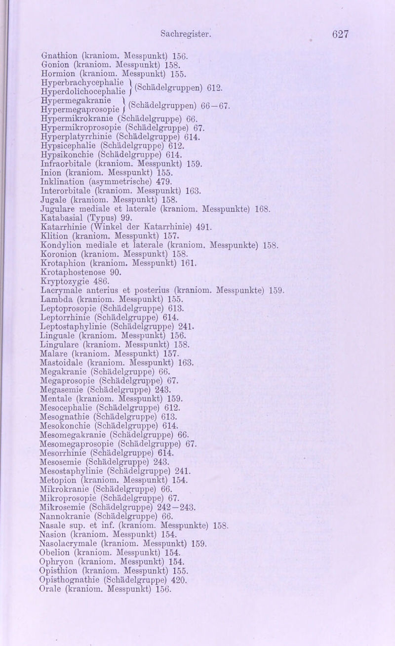 Gnathion (kraniom. Messpunkt) 156. Gonion (kraniom. Messpunkt) 158. Hormion (kraniom. Messpunkt) 155. BÄ“ | (Schädelgruppen) 612. i^erÄrpie ! (Schädelgruppen) 66-67. Hypermikrokrame (Schädelgruppe) 66. Hypermikroprosopie (Schädelgruppe) 67. Hyperplatyrrhinie (Schädelgruppe) 614. Hypsicephalie (Schädelgruppe) 612. Hypsikonchie (Schädelgruppe) 614. Infraorbitale (kraniom. Messpunkt) 159. Inion (kraniom. Messpunkt) 155. Inklination (asymmetrische) 479. Interorbitale (kraniom. Messpunkt) 163. Jugale (kraniom. Messpunkt) 158. Jugulare mediale et latex-ale (kraniom. Messpunkte) 168. Katabasial (Typus) 99. Katarrhinie (Winkel der Katarrhinie) 491. Klition (kraniom. Messpunkt) 157. Kondylion mediale et laterale (kraniom. Messpunkte) 158. Koronion (kraniom. Messpunkt) 158. Krotaphion (kraniom. Messpunkt) 161. Krotaphostenose 90. Kryptozygie 486. Lacrymale anterius et posterius (kraniom. Messpunkte) 159. Lambda (kraniom. Messpunkt) 155. Leptoprosopie (Schädelgruppe) 613. Leptorrhinie (Schädelgruppe) 614. Leptostaphylinie (Schädelgruppe) 241. Linguale (kraniom. Messpunkt) 156. Lingulare (kraniom. Messpunkt) 158. Malare (kraniom. Messpunkt) 157. Mastoidale (kraniom. Messpunkt) 163. Megakranie (Schädelgruppe) 66. Megaprosopie (Schädelgruppe) 67. Megasemie (Schädelgruppe) 243. Mentale (kraniom. Messpunkt) 159. Mesocephalie (Schädelgruppe) 612. Mesognatbie (Schädelgruppe) 613. Mesokonchie (Schädelgruppe) 614. Mesomegakranie (Schädelgruppe) 66. Mesomegaprosopie (Schädelgruppe) 67. Mesorrhinie (Schädelgruppe) 614. Mesosemie (Schädelgruppe) 243. Mesostaphylinie (Schädelgruppe) 241. Metopion (kraniom. Messpunkt) 154. Mikrokranie (Schädelgruppe) 66. Mikroprosopie (Schädelgruppe) 67. Mikrosemie (Schädelgruppe) 242 — 243. Nannokranie (Schädelgruppe) 66. Nasale sup. et inf. (kraniom. Messpunkte) 158. Nasion (kraniom. Messpunkt) 154. Nasolacrymale (kraniom. Messpunkt) 159. Obelion (kraniom. Messpunkt) 154. Ophryon (kraniom. Messpunkt) 154. Opisthion (kraniom. Messpunkt) 155. Opisthognathie (Schädelgruppe) 420. Orale (kraniom. Messpunkt) 156.