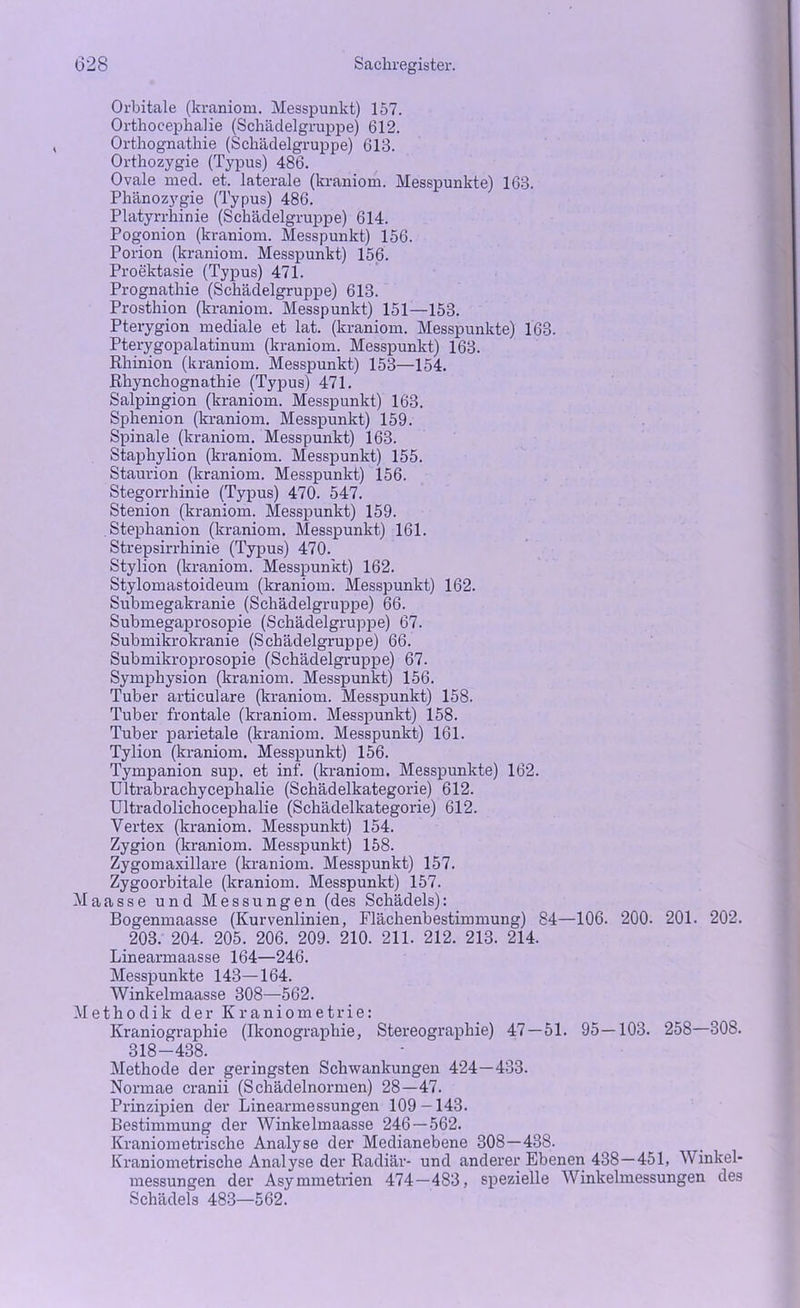 Orbitale (kraniom. Messpunkt) 157. Orthocephalie (Schädelgruppe) 612. Orthognathie (Schädelgruppe) 613. Orthozygie (Typus) 486. Ovale med. et. laterale (kraniom. Messpunkte) 163. Phänozygie (Typus) 486. Platyrrhinie (Schädelgruppe) 614. Pogonion (kraniom. Messpunkt) 156. Porion (kraniom. Messpunkt) 156. Proektasie (Typus) 471. Prognathie (Schädelgruppe) 613. Prosthion (kraniom. Messpunkt) 151—153. Pterygion mediale et lat. (kraniom. Messpunkte) 163. Pterygopalatinum (kraniom. Messpunkt) 163. Rhinion (kraniom. Messpunkt) 153—154. Rhynchognathie (Typus) 471. Salpingion (kraniom. Messpunkt) 163. Sphenion (kraniom. Messpunkt) 159. Spinale (kraniom. Messpunkt) 163. Staphylion (kraniom. Messpunkt) 155. Staurion (kraniom. Messpunkt) 156. Stegorrhinie (Typus) 470. 547. Stenion (kraniom. Messpunkt) 159. Stephanion (kraniom. Messpunkt) 161. Strepsirrhinie (Typus) 470. Stylion (kraniom. Messpunkt) 162. Stylomastoideum (kraniom. Messpunkt) 162. Submegakranie (Schädelgruppe) 66. Submegaprosopie (Schädelgruppe) 67. Submikrokranie (Schädelgruppe) 66. Submikroprosopie (Schädelgruppe) 67. Symphysion (kraniom. Messpunkt) 156. Tuber articulare (kraniom. Messpunkt) 158. Tuber frontale (kraniom. Messpunkt) 158. Tuber parietale (kraniom. Messpunkt) 161. Tylion (kraniom. Messpunkt) 156. Tympanion sup. et inf. (kraniom. Messpunkte) 162. Ultrabrachycephalie (Schädelkategorie) 612. Ultradolichocephalie (Schädelkategorie) 612. Vertex (kraniom. Messpunkt) 154. Zygion (kraniom. Messpunkt) 158. Zygomaxillare (kraniom. Messpunkt) 157. Zygoorbitale (kraniom. Messpunkt) 157. Maasse und Messungen (des Schädels): Bogenmaasse (Kurvenlinien, Flächenbestimmung) 84—106. 200. 201. 202. 203. 204. 205. 206. 209. 210. 211. 212. 213. 214. Linearmaasse 164—246. Messpunkte 143—164. Winkelmaasse 308—562. Methodik der Kraniometrie: Kraniographie (Ikonographie, Stereographie) 47 — 51. 95—103. 258—308. 318-438. Methode der geringsten Schwankungen 424—433. Normae cranii (Schädelnormen) 28—47. Prinzipien der Linearmessungen 109-143. Bestimmung der Winkelmaasse 246 — 562. Kraniometrische Analyse der Medianebene 308—438. Kraniometrische Analyse der Radiär- und anderer Ebenen 438—451, Vinkel* messungen der Asymmetrien 474—483, spezielle Winkelmessungen des Schädels 483—562.