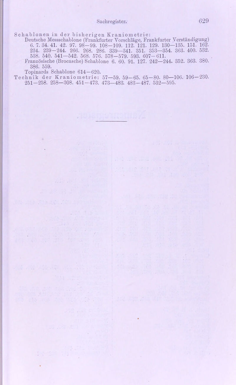 Schablonen in der bisherigen Kraniometrie: Deutsche Messschablone (Frankfurter Vorschläge, Frankfurter Verständigung) 6. 7. 34. 41. 42. 97. 98-99. 108-109. 112. 121. 129. 130—135. 151. 162. 234. 239-244. 266. 268. 286. 339—341. 351. 353—354. 363. 400. 532. 538. 540. 541—542. 568. 576. 578-579. 593. 607-611. Französische (Brocasche) Schablone 6. 60. 91. 127. 242—244. 352. 363. 380. 386. 559. Topinards Schablone 614—620. Technik der Kraniometrie: 57—59. 59—65. 65—80. 80—106. 106—230. 251-258. 258—308. 451-473. 473—483. 483-487. 532—595.