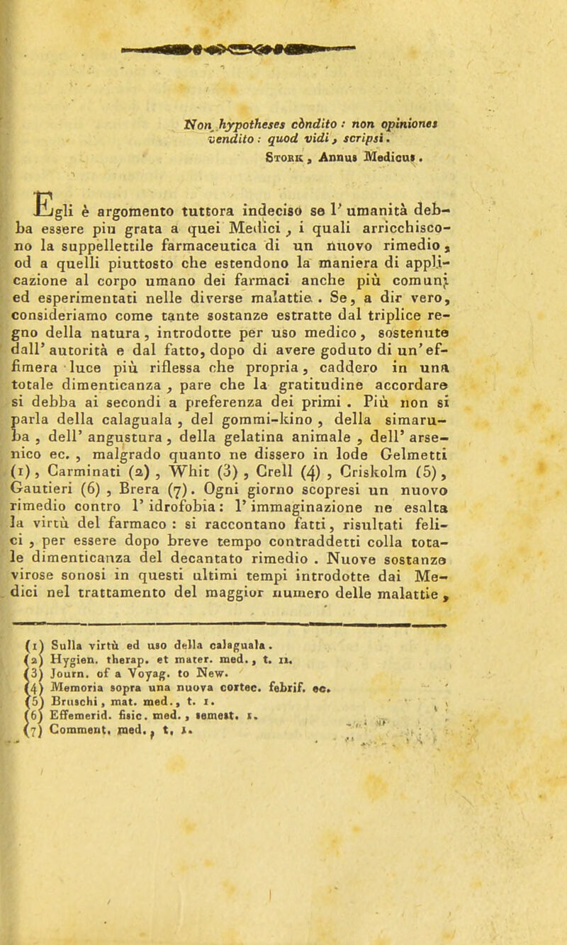 Hon^.hypotheses cindito .• non oplniones -liendito .- quod vidi, scripsi. Stork , Annus Medicnt. EgH e argomento tuttora indecisd se V umanita deb- ba esaere piu grata a quei Medici ^ i quali arricchisco- no la suppellettile farmaceutica di un iliiovo rimedio, od a quelli piuttosto che estendono la maniera di appli- cazione al corpo uraano dei farmaci anche piu comanj. ed esperimentati nelle diverse malattie . Se, a dir vero, consideriamo come tante sostanze estratte dal triplice re- gno della natura , introdotte per uso medico , sostenute dall'autorita e dal fatto, dope di avere goduto di un'ef- fimera luce piu riflessa che propria, caddero in una totale dimenticanza , pare che la gratitudine accordare si debba ai secondi a preferenza dei primi . Piu non si parla della calaguala , del gomrai-kino , della simaru- ba , deir angustura , della gelatina animale , dell' arse- nico ec. , raalgrado quanto ne dissero in lode Gelmetti (i), Carminati (2) , Whit (3) , Crell (4) , Criskolra (5), Gautieri (6) , Brera (7). Ogni giorno scopresi un nuovo rimedio contro I'idrofobia: 1'immaginazione ne esalta la virtu del farmaco : si raccontano fatti, risultati feli- ci , per essere dopo breve tempo contraddetti coUa tota- le dimenticanza del decantato rimedio . Nuove sostanza virose sonosi in questi ultimi tempi introdotte dai Me- dici nel trattamento del raaggior iiuinero delle malattie , (i) Sulla -virtii ed uso della calagaata. /a) Hygien. therap. et mater, med., t. ii« |3) Journ. of a Voyag. to New. (4) Memoria sopra una nuuva cortec. febxif. ee> (5) Bruschi, mat. med., t. i. }6) EfFemerid. fiiic. med., lemett^ i. 7} Commeuti med. ^ t, i.