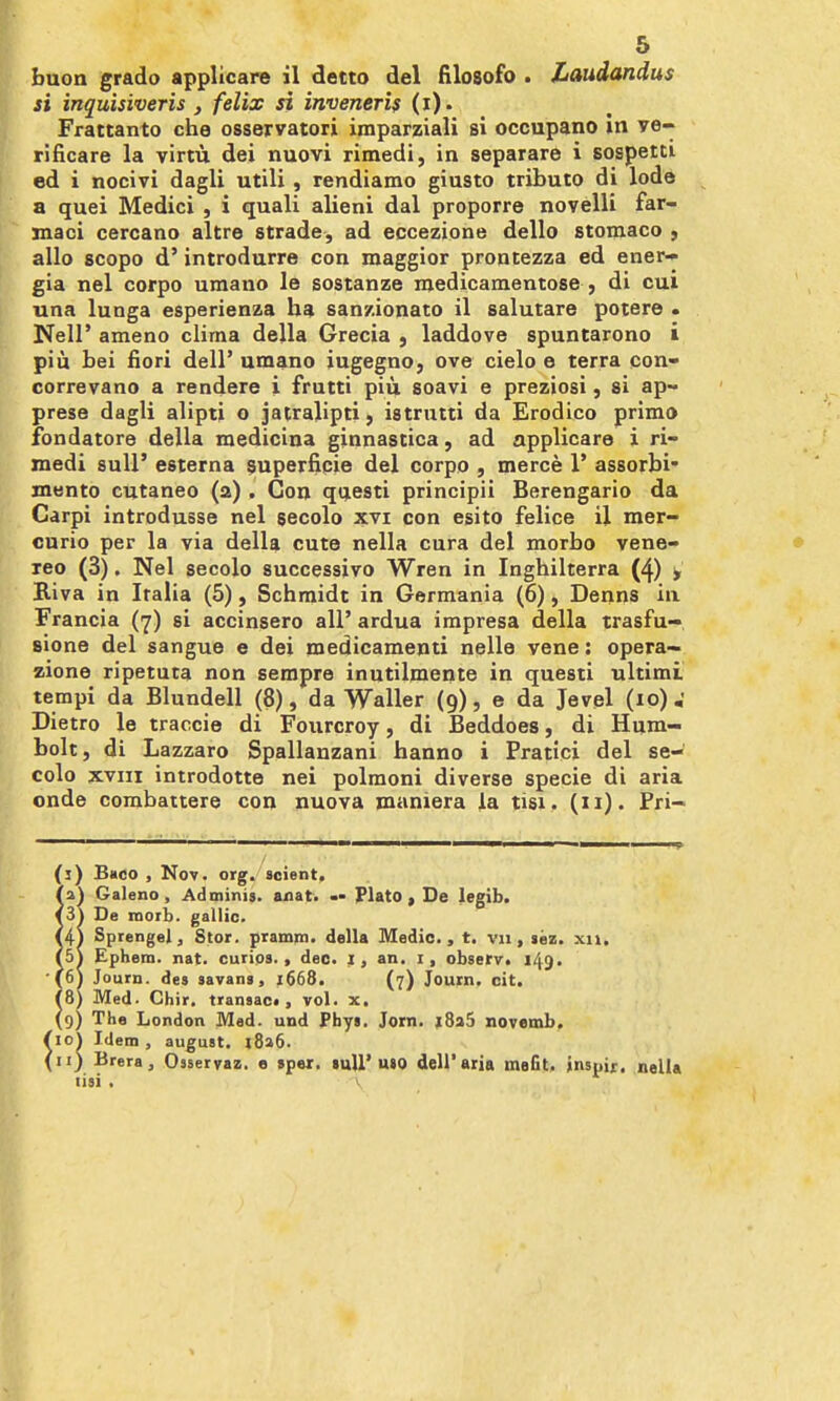 buon grado applicare il detto del filosofo . Laudandus si inquisiveris J felix si inveneri$ (i). Frattanto che osservatori imparziali si ocoupano in ye- rificare la virtu dei nuovi rimedi, in separare i sospeiti ed i nocivi dagli utili , rendiamo giusto tributo di lode a quei Medici , i quali alieni dal proporre novelli far- inaci cercano altre strade, ad eccezione dello stoniaco , alio scopo d' introdurre con maggior prontezza ed ener-* gia nel corpo umano le sostanze medicamentose , di cui una lunga esperienza ha sanzionato il salutare potere . Neir ameno clima della Grecia , laddove spuntarono i pin bei fiori dell' umano iugegno, ove cielo e terra con- correvano a rendere i frutti piu soavi e preziosi, si ap~ prese dagli alipti o jairalipti, istrntti da Erodico primo fondatore della medicina ginnastica, ad applicare i ri- medi suU' esterna superficie del corpo , merce 1' assorbi- mento cutaneo (a) . Con qtjesti principii Berengario da Carpi introdusse nel gecolo xvi con esito felice il mer- curio per la via della cute nella cura del morbo vene- leo (3). Nel secolo successivo Wren in Inghilterra (4) y Biva in Italia (5), Schmidt in Germania (6), Denns ia Francia (7) si accinsero all' ardua impresa della trasfu- sione del sangue e dei medicamenti nelle vene: opera- zione ripetuta non sempre inutilmente in questi ultimi tempi da Blundell (8), da ■yValler (9), e da Jevpl (10) W Dietro le traccie di Fourcroy, di Beddoes, di Hum- bolt, di Lazzaro Spallauzani hanno i Pratici del se- colo XVIII introdotte nei polmoni diverse specie di aria onde combattere con nuova maniera la tisi. (11). Pri- (i) Bhco , Nov. org. 3cient. {2\ Galeno , Adminis. anat, Plato, De legib. <3» De moib. gallic. SptengeJ, Stor. pramm. della Medio., t. vn, sez. xii. (5t Ephem. nat. curios., dec. I, an. i, obserr. 149. (6» Journ. des savani, 1668. (7) Journ. cit. iS) Med. Chir. transac., vol. x. 9) The Loi\don Med. und Fbys. Jorn. )8a5 novemb. io\ Idem , august. i8a6. 11) Brera, Osservai. e »per. mU'uio dell'aria mefit, inspir. nella lisi . ^