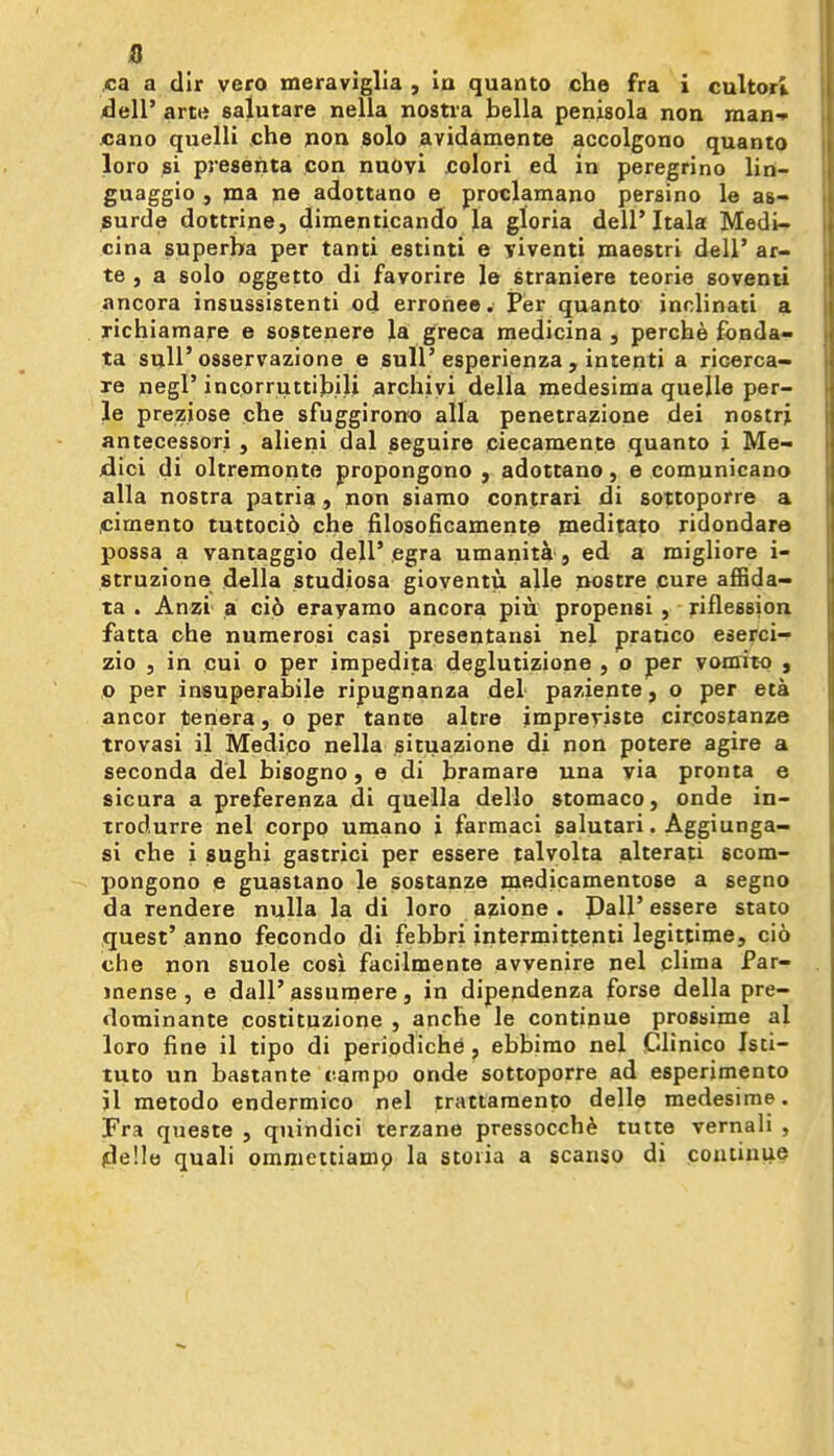 ,ca a dir vero meravlglla , in quanto che fra i cultori dell' arte salutare nella nostra bella penisola non man-* cano quelli che pon solo avidamente accolgono quanto loro si preserita con nuovi colori ed in peregrino lin- guaggio , jna ne adottano e proclamano persino le as- surde dottrine, dimenticando la gloria dell'Itala Medi- cina superba per tanti estinti e yiventi maestri dell' ar- te , a solo oggetto di favorire le straniere teorie soventi ancora insussistenti od erronee. Per quanto inolinati a richiamare e sostenere Ja greca medicina , perche fbnda- ta siiU'osservazione e sull'esperienza , intenti a ricerca- re negl' incorruttib.ili archiyi della medesima quelle per- le preziose che sfuggirono alia penetrazione dei nostrj antecessori , alieni dal seguire ciecamente quanto i Me- jdici di oltremonte propongono , adottano, e comunicano alia nostra patria, non siamo contrari di sottoporre a .cimento tuttocid che iilosoBcamente mediiato ridondare possa a vantaggio dell'egra umanita , ed a migliore i- struzione della studiosa gioyentu alle nostre cure affida- ta . Anzi a ci6 erayamo ancora piu propensi , riflession fatta che nuraerosi casi presentansi nel pratico eserci- zio 5 in cui o per impedita deglutizione , o per vonrito , O per insuperabile ripugnanza del paziente, o per eta ancor teriera, o per tante altre jmpreriste circostanze trovasi il Medico nella situazione di non potere agire a seconda del bisogno, e di bramare una via pronta e sicura a preferenza di quella dello stomaco, onde in- irodurre nel corpo umano i farmaci salutari. Aggiunga- si che i sughi gastrici per essere lalyolta alterati scom- pongono e guastano le sostanze inedicamentose a segno da rendere nulla la di loro azione . Pall' essere stato quest'anno fecondo di febbri intermittenti legittime, cio che non suole cosi facilmente avvenire nel pliraa Par- mense , e dall'assuraere, in dipendenza forse della pre- dominante costituzione , anche le continue prossime al loro fine il tipo di periodiche, ebbirao nel Clinico Isci- tuto un bastante campo onde sottoporre ad esperjmento il metodo endermico nel trattamento delle medesime. Fra queste , quindici terzane pressocch6 tutte vernali , jde'.le quali ommettiamp la stoiia a scanso di continue