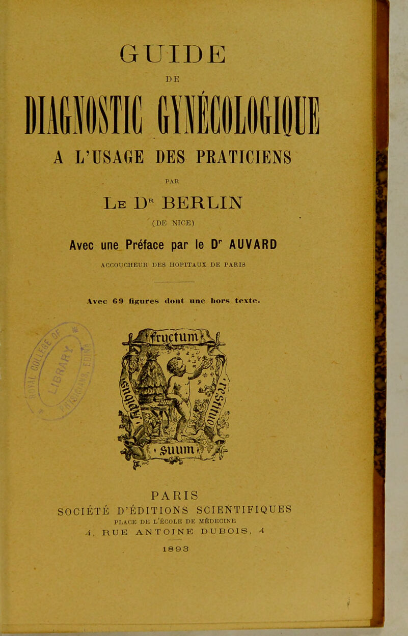 DE A L'USAGE DES PRATICIENS PAR Le BERLIN (DE NICE) Avec une Préface par le D* AUVARD ACCOUCHEUR DES HOPITAUX DE PARIS Avec 69 figures «lont une hors texte. PARIS SOCIÉTÉ D'ÉDITIONS SCIENTIFIQUES PLAGE DE l'École de médecine A. RUE ANTOINE DUBOIS, 4 1893