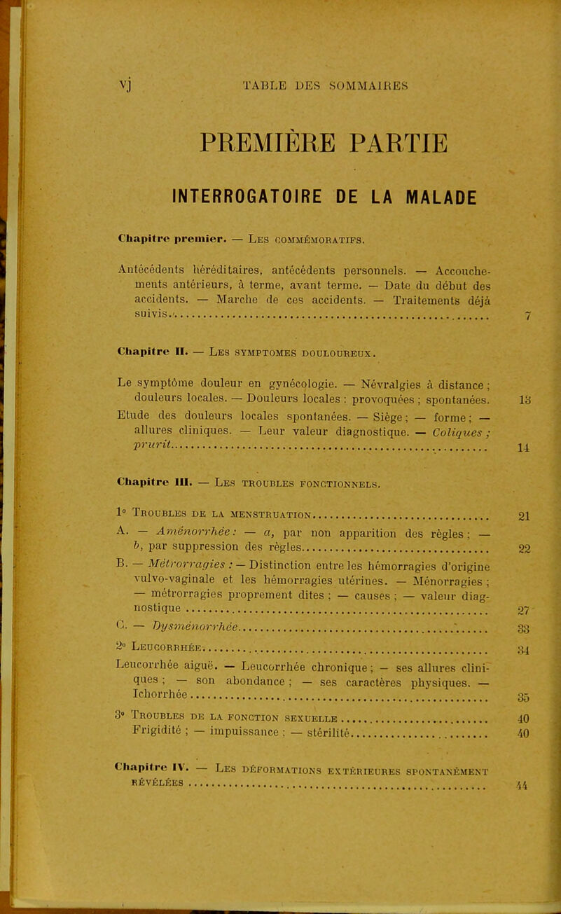 PREMIÈRE PARTIE INTERROGATOIRE DE LA MALADE Cliapitre premier. — Les oommêmoratifs. Antécédents héréditaires, antécédents personnels. — Accouche- uieuts antérieurs, à terme, avant terme. — Date du début des accidents. — Marche de ces accidents. — Traitements déjà suivis.' 7 Chapitre II. — Les symptômes douloureux. Le symptôme douleur en gynécologie. — Névralgies à distance ; douleurs locales. — Douleurs locales : provoquées ; spontanées. Vd Etude des douleurs locales spontanées. — Siège ; — forme ; — allures cliniques. — Leur valeur diagnostique. — Coliques ; prurit j4 Cliapitre III. — Les troubles fonctionnels. 1° Troubles de la menstruation 21 A. — Aménorrhée: — a, par non apparition des règles; — b, par supi3ression des règles 22 B. — Métrorragies : — Distinction entre les hémorragies d'origine vulvo-vaginale et les hémorragies utérines. — Ménorragies ; — métrorragies proprement dites ; — causes ; — valeur diag- nostique , 27 (1 — Dysménorrhée 33 2° Leucorrhée 34 Leucorrhée aiguë. — Leucorrhée chronique; - ses allures clini- ques ; — son abondance ; — ses caractères physiques. — Ichorrhée 35 3» Troubles de la fonction sexuelle 40 Frigidité ; — impuissance : — stérilité 40 Chapitre IV. — Les déformations extérieures spontanément révélées /,/,