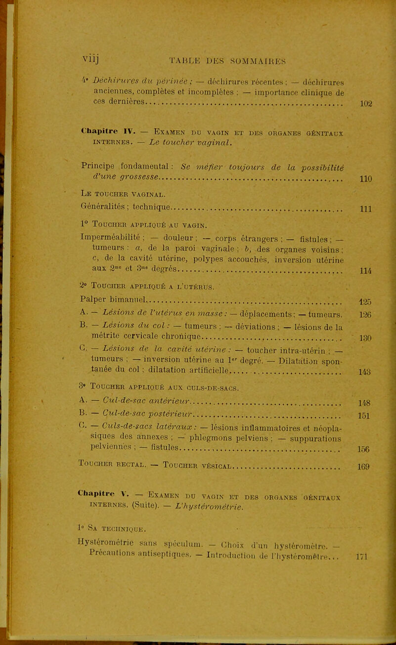 VllJ TAIU-K DKS SOMM AIKKS Déchirures du périnée; — dteliirureH récentes : — décliirures anciennes, complètes et incomplètes : — importance clinique de ces dernières 102 Chapitre IV. — Examen du vagin et des organes génitaux INTERNES. — Le toucher vaf/inal. Principe fondamental : Se méfier toujours de la possibilité d'une grossesse hq Le toucher vaginal. Généralités ; technique m 1° Toucher appliqué au vagin. Imperméabilité ; — douleur ; — corps étrangers ; — fistules ; — tumeurs : a, de la paroi vaginale ; b, des organes voisins ; c, de la cavité utérine, polypes accouchés, inversion utérine aux 2' et 3'°° degrés 114 2» Toucher appliqué a l'utérus. Palper bimannel., .125 A. — Lésions de l'utérus en masse: — déplacements; — tumeurs. 126 B. — Lésions du col : — tumeurs : — déviations ; — lésions de la métrite cervicale chronique 130 G. — Lésions de la cavité utérine : — toucher intra-utérin : — tumeurs ; — inversion utérine au degré. — Dilatation spon- tanée du col ; dilatation artificielle 143 3» Toucher appliqué aux culs-de-sacs. A. — Cul-de-sac antérieur , 148 B. — Cul-de-sac postérieur 151 G. — Culs-de-sacs latéraux: — lésions inflammatoires et néopla- siques des annexes ; — phlegmons pelviens ; — suppurations pelviennes : — fistules 156 Toucher rectal. — Toucher vésical 169 Chapitre V. — Examen du vagin et des organes génitaux internes. (Suite). — L'hystérométrie. 1° Sa technique. Hystérométrie sans spécuhim. - dhoix d'un hysiéroméire. - Précautions antiseptiques. - Introduction de riiystérom^lre... 171