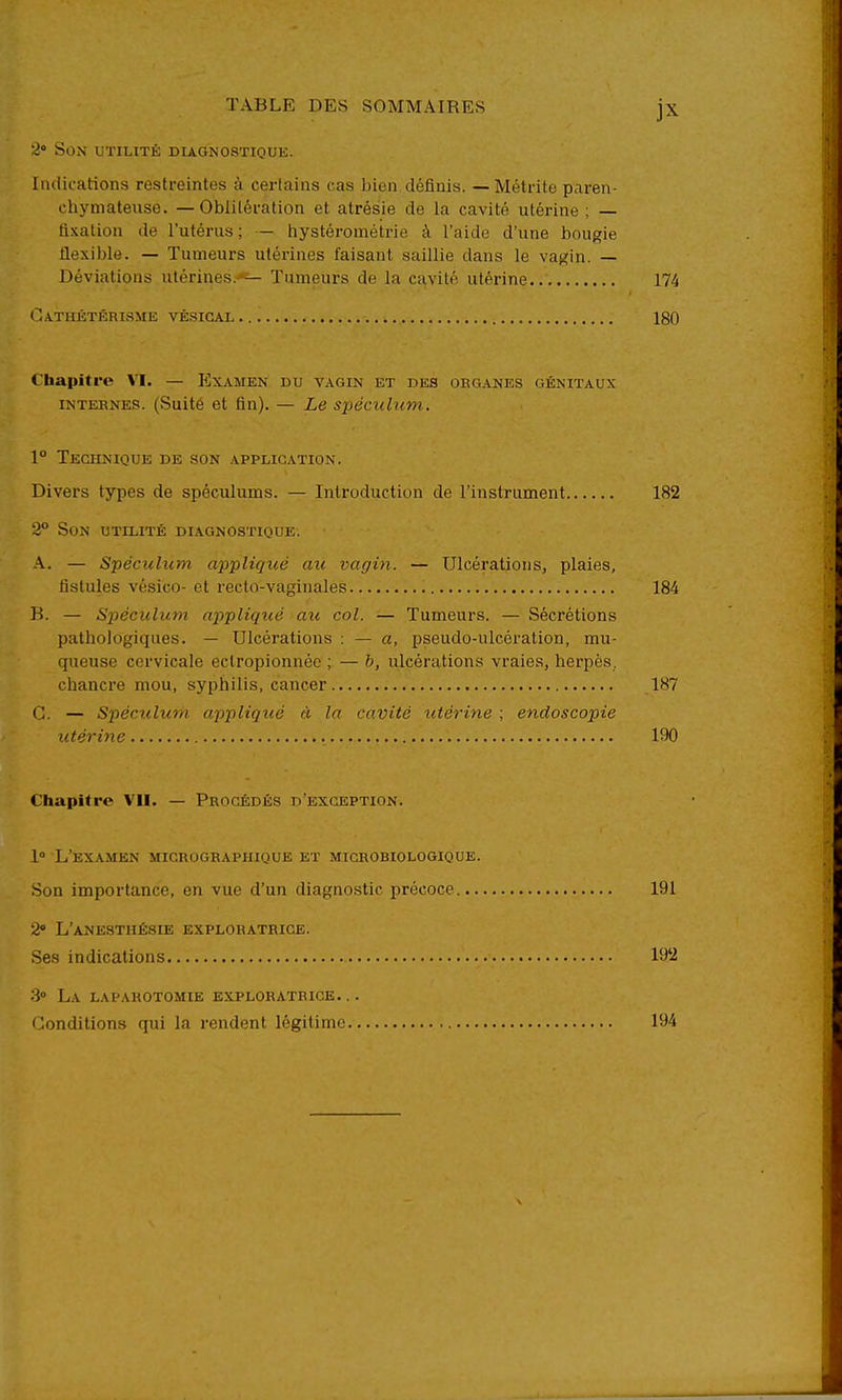 i' Son utilité diagnostique. Indications restreintes à certains cas bien définis. — Métrite paren- chymateiise. — Oblitération et atrésie de la cavité utérine ; — fixation de l'utérus ; — hystérométrie à l'aide d'une bougie flexible. — Tumeurs utérines faisant saillie dans le vajJtin. — Déviations utérines.''— Tumeurs de la cavité utérine 174 Oathétérisme vêsigal 180 Chapitre VI. — P]xamen du vagin et des org.4.nes génitaux internes. (Suité et fin). — Le sx)écnlum.. 1° Technique de son application. Divers types de spéculums. — Introduction de l'instrument 182 2 Son utilité diagnostique. A. — Spéculum appliqué au vagin. — Ulcérations, plaies, fistules vésico- et recto-vaginales 184 B. — Spéculum appliqué au col. — Tumeurs. — Sécrétions pathologiques. — Ulcérations : — a, pseudo-ulcération, mu- queuse cervicale ectropionnéc ; — b, ulcérations vraies, herpès, chancre mou, syphilis, cancer 187 G. — Spéculum appliqué à la cavité iitérine ; endoscopie utérine 190 Chapitre VII. — Procédés d'exception. l» L'examen migrographique et migrobiologique. Son importance, en vue d'un diagnostic précoce 191 2 L'anesthésie exploratrice. Ses indications 19'2 3» La laparotomie exploratrice. .. Conditions qui la rendent légitime 194