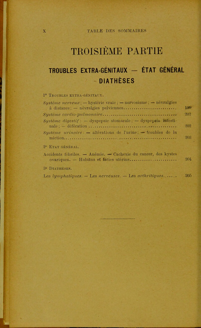 TROISIÈME PARTIE TROUBLES EXTRA-GÉNITAUX - ÉTAT GÉNÉRAL - DIATHÈ8E8 1° Troubles extra-génitaux. Système nerveux ; — hystérie vraie ; — nervosisme ; — névralgies à dislance; — névralgies pelviennes ItW Système cardio-pidmonaire • 202 Système digestif : — dyspepsie stomacale ; — dyspepsie intesti- nale ; — défécation 202 Système urinaire: — altérations de l'urine; — troubles de la miction 203 2° Etat général. Accidents fébriles. — Anémie. — Cachexie du .cancer, des kystes ovariques. — Habitus et faciès utérins 204 3° Diathèses. Les lymphatiques. — Les nerveuses. — Les arthritiques 205