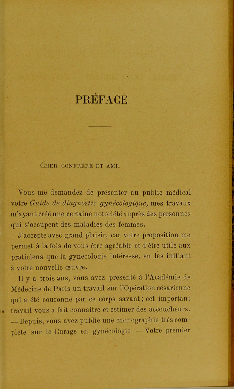 PRÉFACE Cher confrère et ami, Vous me demandez de présenter au public médical votre Guide de diagnostic gynécologique, mes travaux m'ayant créé une certaine notoriété auprès des personnes qui s'occupent des maladies des femmes. J'accepte avec grand plaisir, car votre proposition me permet à la fois de vous être agréable et d'être utile aux praticiens que la gynécologie intéresse, en les initiant à votre nouvelle œuvre. Il y a trois ans, vous avez présenté à l'Académie de Médecine de Paris un travail sur l'Opération césarienne qui a été couronné par ce corps savant ; cet important travail vous a fait connaître et estimer des accoucheurs. — Depuis, vous avez publié une monographie très com- plète sur le Curage en gynécologie. — Votre premier