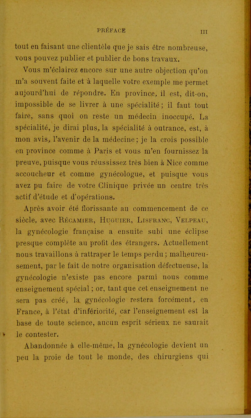 tout en faisant une clientèle que je sais être nombreuse, vous pouvez publier et publier de bons travaux. Vous m'éclairez encore sur une autre objection qu'on m'a souvent faite et à laquelle votre exemple me permet aujourd'hui de répondre. En province^ il est, dit-on, impossible de se livrer à une spécialité; il faut tout faire, sans quoi on reste un médecin inoccupé. La spécialité, je dirai plus, la spécialité à outrance, est, à mon avis, l'avenir de la médecine; je la crois possible en province comme à Paris et vous m'en fournissez la preuve, puisque vous réussissez très bien à Nice comme accoucheur et comme gynécologue, et puisque vous avez pu faire de votre Clinique privée un centre très actif d'étude et d'opérations. Après avoir été florissante au commencement de ce siècle, avec Régamier, Huguier, Lisfrang, Velpeau, la gynécologie française a ensuite subi une éclipse presque complète au profit des étrangers. Actuellement nous travaillons à rattraper le temps perdu; malheureu- sement, par le fait de notre organisation défectueuse, la gynécologie n'existe pas encore parmi nous comme enseignement spécial ; or, tant que cet enseignement ne sera pas créé, la gynécologie restera forcément, en France, à l'état d'infériorité, car l'enseignement est la base de toute science, aucun esprit sérieux ne saurait le contester. Abandonnée ^ elle-même, la gynécologie devient un peu la proie de tout le monde, des chirurgiens qui