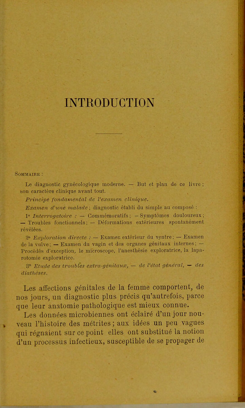 INTRODUCTION SOMMAIBE : Le diagnostic gynécologique moderne. — But et plan de ce livre ; son caractère clinique avant tout. Principe fondamental de l'examen clinique. Examen d'une malade ; diagnostic établi du simple au composé : 1 Interrogatoire : — Gommémoratifs ; —Symptômes douloureux; — Troubles fonctionnels; — Déformations extérieures spontanément révélées. 2» Exploration directe : — Examen extérieur du ventre; — Examen de la vulve; — Examen du vagin et des organes génitaux internes; — Procédés d'exception, le microscope, l'anesthésie exploratrice, la lapa- rotomie exploratrice. 3° Etude des troubles extra-génitaux, — de l'état général, — des diathèses. Les affections génitales de la femme comportent, de nos jours, un diagnostic plus précis qu'autrefois, parce que leur anatoraie pathologique est mieux connue. Les données microbiennes ont éclairé d'un jour nou- veau l'histoire des métrites ; aux idées un peu vagues qui régnaient sur ce point elles ont substitué la notion d'un processus infectieux, susceptible de se propager de