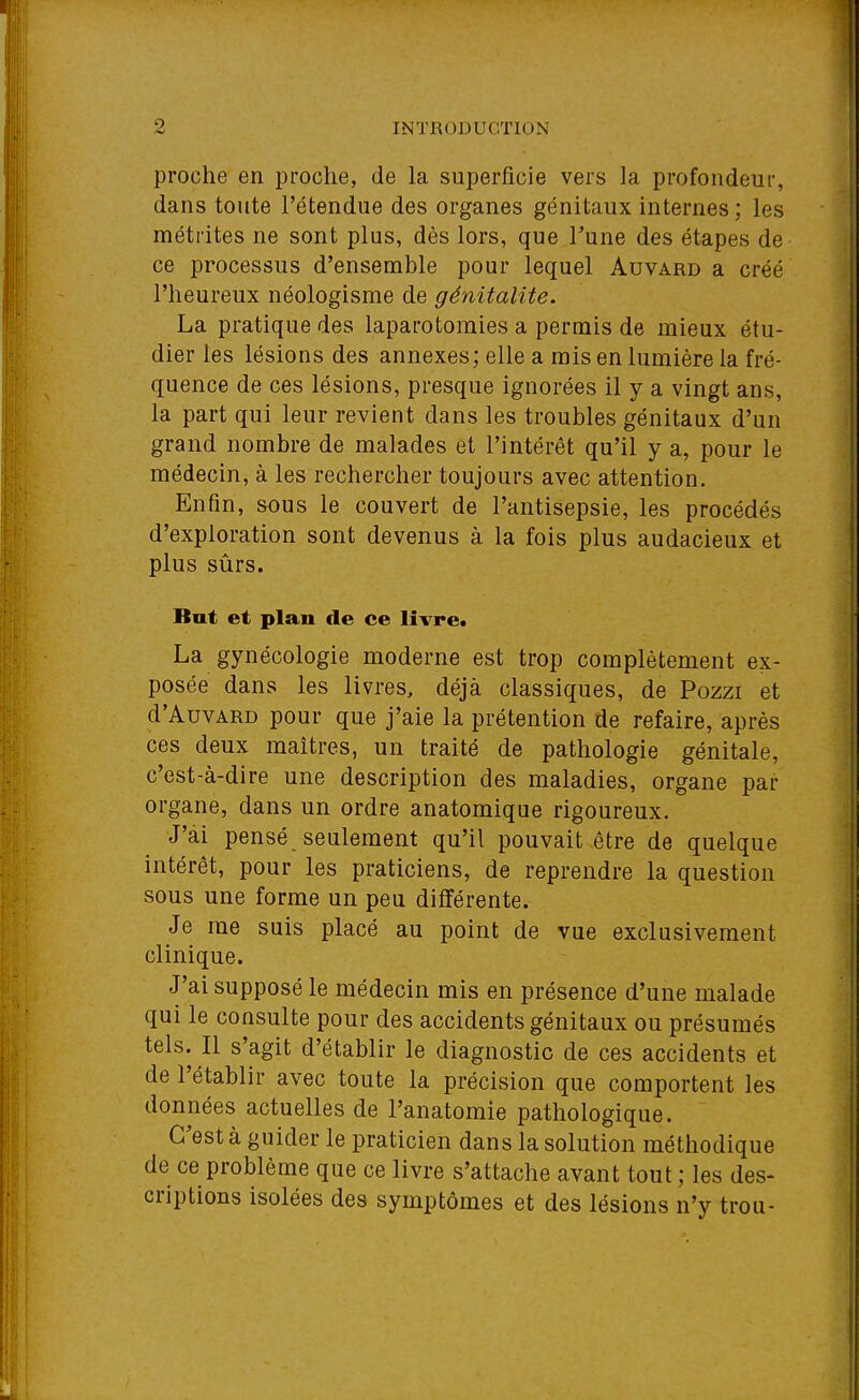 proche en proche, de la superficie vers la profondeur, dans toute l'étendue des organes génitaux internes ; les métrites ne sont plus, dès lors, que Tune des étapes de ce processus d'ensemble pour lequel Auvard a créé l'heureux néologisme de génitalite. La pratique des laparotomies a permis de mieux étu- dier les lésions des annexes; elle a rais en lumière la fré- quence de ces lésions, presque ignorées il y a vingt ans, la part qui leur revient dans les troubles génitaux d'un grand nombre de malades et l'intérêt qu'il y a, pour le médecin, à les rechercher toujours avec attention. Enfin, sous le couvert de l'antisepsie, les procédés d'exploration sont devenus à la fois plus audacieux et plus sûrs. But et plan de ce livre. La gynécologie moderne est trop complètement ex- posée dans les livres, déjà classiques, de Pozzi et d'AuvARD pour que j'aie la prétention de refaire, après ces deux maîtres, un traité de pathologie génitale, c'est-à-dire une description des maladies, organe par organe, dans un ordre anatomique rigoureux. J'ai pensé seulement qu'il pouvait être de quelque intérêt, pour les praticiens, de reprendre la question sous une forme un peu différente. Je me suis placé au point de vue exclusivement clinique. J'ai supposé le médecin mis en présence d'une malade qui le consulte pour des accidents génitaux ou présumés tels. Il s'agit d'établir le diagnostic de ces accidents et de l'établir avec toute la précision que comportent les données actuelles de l'anatomie pathologique. C'est à guider le praticien dans la solution méthodique de ce problème que ce livre s'attache avant tout ; les des- criptions isolées des symptômes et des lésions n'y trou-