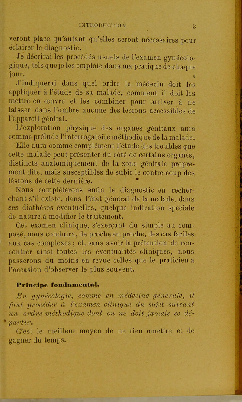 verout place qu'autant qu'elles seront nécessaires pour éclairer le diagnostic. Je décrirai les procédés usuels de l'examen gynécolo- gique, tels que je les emploie dans ma pratique de chaque jour. , J'indiquerai dans quel ordre le médecin doit les appliquer à l'étude de sa malade, comment il doit les mettre en œuvre et les combiner pour arriver à ne laisser dans l'ombre aucune des lésions accessibles de l'appareil génital. L'exploration physique des organes génitaux aura comme prélude l'interrogatoire méthodique de la malade. Elle aura comme complément l'étude des troubles que cette malade peut présenter du côté de certains organes, distincts anatomiquement de la zone génitale propre- ment dite, mais susceptibles de subir le contre-coup des lésions de cette dernière. • Nous compléterons enfin le diagnostic en recher- chant s'il existe, dans l'état général de la malade, dans ses diathèses éventuelles, quelque indication spéciale de nature à modifier le traitement. Cet examen clinique, s'exerçant du simple au com- posé, nous conduira, de proche en proche, des cas faciles aux cas complexes ; et, sans avoir la prétention de ren- contrer ainsi toutes les éventualités cliniques, nous passerons du moins en revue celles que le praticien a l'occasion d'observer le plus souvent. Principe fondamental. En gynécologie, comme en médecine générale, il faut procéder à l'examen clinique du sujet suivant un ordre méthodique dont on ne doit jamais se dé- partir. C'est le meilleur moyen de ne rien omettre et de gagner du temps.