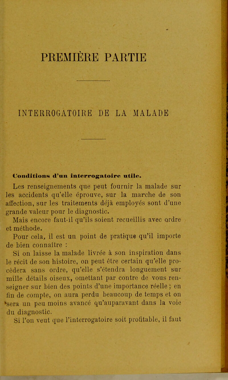 PREMIÈRE PARTIE INTERROGATOIRE DE LA MALADE Conditions d'un interrogatoire utile. Les renseignements que peut fournir la malade sur les accidents qu'elle éprouve, sur la marche de son affection, sur les traitements déjà employés sont d'une grande valeur pour le diagnostic. Mais encore faut-il qu'ils soient recueillis avec ordre et méthode. Pour cela, il est un point de pratique qu'il importe de bien connaître : Si on laisse la malade livrée à son inspiration dans le récit de son histoire, on peut être certain qu'elle pro- cédera sans ordre, qu'elle s'étendra longuement sur mille détails oiseux, omettant par contre de vous ren- seigner sur bien des points d'une importance réelle ; en fin de compte, on aura perdu beaucoup de temps et on *sera un peu moins avancé qu'auparavant dans la voie du diagnostic. Si l'on veut que l'interrogatoire soit profitable, il faut