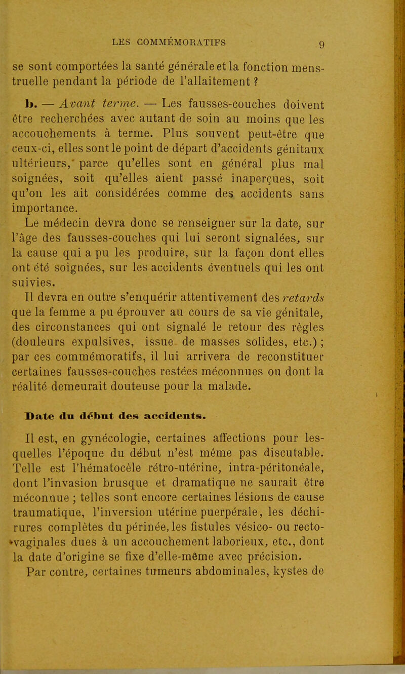 se sont comportées la santé générale et la fonction mens- truelle pendant la période de l'allaitement ? b. — Avant terme. — Les fausses-couches doivent être recherchées avec autant de soin au moins que les accouchements à terme. Plus souvent peut-être que , ceux-ci, elles sont le point de départ d'accidents génitaux ultérieurs,' parce qu'elles sont en général plus mal soignées, soit qu'elles aient passé inaperçues, soit qu'on les ait considérées comme des accidents sans importance. Le médecin devra donc se renseigner sur la date, sur l'âge des fausses-couches qui lui seront signalées, sur la cause qui a pu les produire, sur la façon dont elles ont été soignées, sur les accidents éventuels qui les ont suivies. Il devra en outre s'enquérir attentivement retards que la femme a pu éprouver au cours de sa vie génitale, des circonstances qui ont signalé le retour des règles (douleurs expulsives, issue de masses solides, etc.); par ces commémoratifs, il lui arrivera de reconstituer certaines fausses-couches restées méconnues ou dont la réalité demeurait douteuse pour la malade. Date du début des accidents. Il est, en gynécologie, certaines affections pour les- quelles l'époque du début n'est même pas discutable. Telle est l'hématocèle rétro-utérine, intra-péritonéale, dont l'invasion brusque et dramatique ne saurait être méconnue ; telles sont encore certaines lésions de cause traumatique, l'inversion utérine puerpérale, les déchi- rures complètes du périnée, les fistules vésico- ou recto- ^vaginales dues à un accouchement laborieux, etc., dont la date d'origine se fixe d'elle-même avec précision. Par contre, certaines tumeurs abdominales, kystes de