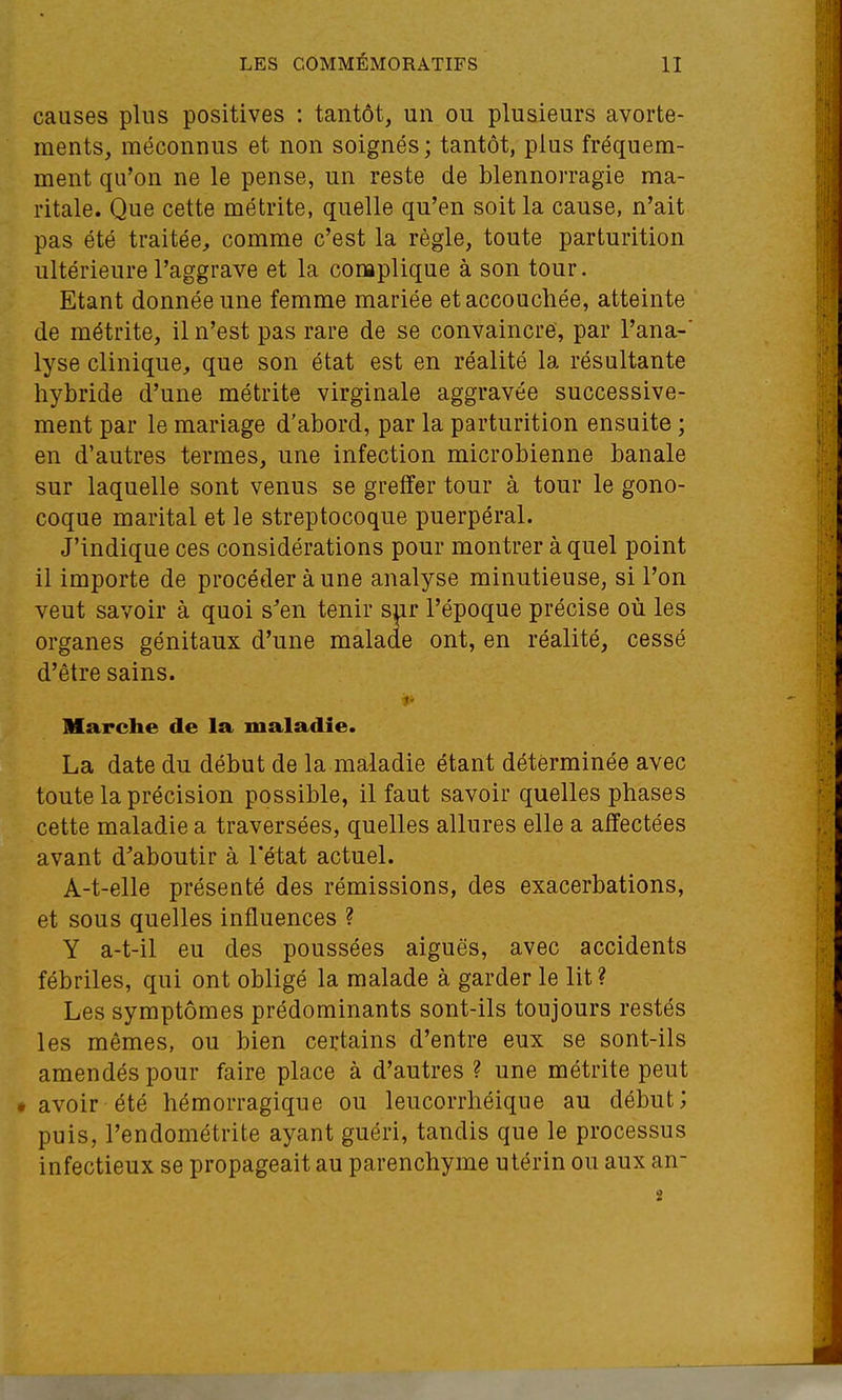 causes plus positives : tantôt, un ou plusieurs avorte- ments, méconnus et non soignés; tantôt, plus fréquem- ment qu'on ne le pense, un reste de blennorragie ma- ritale. Que cette métrite, quelle qu'en soit la cause, n'ait pas été traitée, comme c'est la règle, toute parturition ultérieure l'aggrave et la complique à son tour. Etant donnée une femme mariée et accouchée, atteinte de métrite, il n'est pas rare de se convaincre, par l'ana-' lyse clinique, que son état est en réalité la résultante hybride d'une métrite virginale aggravée successive- ment par le mariage d'abord, par la parturition ensuite ; en d'autres termes, une infection microbienne banale sur laquelle sont venus se greffer tour à tour le gono- coque marital et le streptocoque puerpéral. J'indique ces considérations pour montrer à quel point il importe de procéder à une analyse minutieuse, si l'on veut savoir à quoi s'en tenir s^r l'époque précise où les organes génitaux d'une malade ont, en réalité, cessé d'être sains. t. Marche de la maladie. La date du début de la maladie étant déterminée avec toute la précision possible, il faut savoir quelles phases cette maladie a traversées, quelles allures elle a affectées avant d'aboutir à l'état actuel. A-t-elle présenté des rémissions, des exacerbations, et sous quelles influences ? Y a-t-il eu des poussées aiguës, avec accidents fébriles, qui ont obligé la malade à garder le lit? Les symptômes prédominants sont-ils toujours restés les mêmes, ou bien certains d'entre eux se sont-ils amendés pour faire place à d'autres ? une métrite peut • avoir été hémorragique ou leucorrhéique au début; puis, l'endométrite ayant guéri, tandis que le processus infectieux se propageait au parenchyme utérin ou aux an-