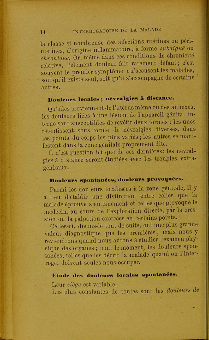 la classe si nombreuse des affections utérines ou péri- utérines, d'origine inflammatoire, à forme suhaiguë ou chronique. Or, môme dans ces conditions de chronicité relative, l'élément douleur fait rarement défaut ; c'est souvent le premier symptôme qu'accusent les malades, soit qu'il existe seul, soit qu'il s'accompagne de certains autres. Douleurs locales ; névralgies à distance. Qu'elles proviennent de l'utérus même ou des annexes, les douleurs liées à une lésion de l'appareil génital in- terne sont susceptibles de revêtir deux formes : les unes retentissent, sous forme de névralgies diverses, dans les points du corps les plus variés ; les autres se mani- festent dans la zone génitale proprement dite. Il n'est question ici que de ces dernières; les névral- gies à distance seront étudiées avec les troubles extra- génitaux. Donlenrs spontanées, douleurs provoquées. Parmi les douleurs localisées à la zone génitale, il y a lieu d'établir une distinction entre celles que la malade éprouve spontanément et celles que provoque le médecin, au cours de l'exploration directe, par la pres- sion ou la palpation exercées en certains points. Celles-ci, disons-le tout de suite, ont une plus grande valeur diagnostique que les premières ; mais nous y reviendrons quand nous aurons à étudier l'examen phy- sique des organes ; pour le moment, les douleurs spon- tanées, telles que les décrit la malade quand on l'inter- roge, doivent seules nous occuper. Étude des douleurs locales spontanées. Leur siège est variable. Les plus constantes de toutes sont les douleurs de